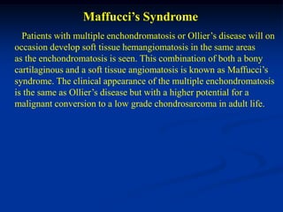 Maffucci’s Syndrome
  Patients with multiple enchondromatosis or Ollier’s disease will on
occasion develop soft tissue hemangiomatosis in the same areas
as the enchondromatosis is seen. This combination of both a bony
cartilaginous and a soft tissue angiomatosis is known as Maffucci’s
syndrome. The clinical appearance of the multiple enchondromatosis
is the same as Ollier’s disease but with a higher potential for a
malignant conversion to a low grade chondrosarcoma in adult life.
 