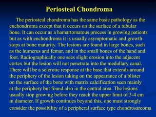 Periosteal Chondroma
    The periosteal chondroma has the same basic pathology as the
enchondroma except that it occurs on the surface of a tubular
bone. It can occur as a hamartomatous process in growing patients
but as with enchondroma it is usually asymptomatic and growth
stops at bone maturity. The lesions are found in large bones, such
as the humerus and femur, and in the small bones of the hand and
foot. Radiographically one sees slight erosion into the adjacent
cortex but the lesion will not penetrate into the medullary canal.
There will be a sclerotic response at the base that extends around
the periphery of the lesion taking on the appearance of a blister
on the surface of the bone with matrix calcification seen mainly
at the periphery but found also in the central area. The lesions
usually stop growing before they reach the upper limit of 3-4 cm
in diameter. If growth continues beyond this, one must strongly
consider the possibility of a peripheral surface type chondrosarcoma
 