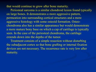 that would continue to grow after bone maturity.
   Periosteal sarcoma is a similar chondroid lesion found typically
on large bones. It demonstrates a more aggressive pattern,
permeation into surrounding cortical structures and a more
aggressive histology with some osteoid formation. Osteo-
chondroma also has a similar appearance but would demonstrate
a more mature bony base on which a cap of cartilage is typically
seen. In the case of the periosteal chondroma, the cartilage
extends down into the depths of the tumor.
   Treatment consists of a simple resection without disturbing
the subadjacent cortex so that bone grafting or internal fixation
devices are not necessary. The recurrence rate is very low after
maturity.
 