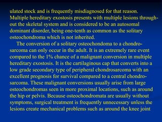 ulated stock and is frequently misdiagnosed for that reason.
Multiple hereditary exostosis presents with multiple lesions through-
out the skeletal system and is considered to be an autosomal
dominant disorder, being one-tenth as common as the solitary
osteochondroma which is not inherited.
   The conversion of a solitary osteochondoma to a chondro-
sarcoma can only occur in the adult. It is an extremely rare event
compared to the 1% chance of a malignant conversion in multiple
hereditary exostosis. It is the cartilaginous cap that converts into a
low grade secondary type of peripheral chondrosarcoma with an
excellent prognosis for survival compared to a central chondro-
sarcoma. These malignant conversions usually arise from large
osteochondromas seen in more proximal locations, such as around
the hip or pelvis. Because osteochondromata are usually without
symptoms, surgical treatment is frequently unnecessary unless the
lesions create mechanical problems such as around the knee joint
 