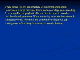 where larger lesions can interfere with normal ambulation.
Sometimes, a large proximal lesion with a cartilage cap exceeding
2 cm should be prophylactically resected in order to avoid a
possible chondrosarcoma. When removing an osteochondroma, it
is necessary only to remove the complete cartilaginous cap,
leaving most of the bony base intact to avoid a facture.
 