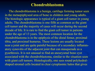 Chondroblastoma
    The chondroblastoma is a benign, cartilage forming tumor seen
in the metaepiphyseal area of bone in children and young adults.
The histologic appearance is typical of a giant cell tumor in young
adults. The chondroblastoma is one fifth as common as the giant
cell tumor and the majority of cases will occur during the second
decade of life. It is rare to find the giant cell tumor in patients
under the age of 13 years. The most common location for the
chondroblastoma is in the epiphysis of the distal femur, proximal
tibia, and proximal humerus. These lesions are usually located
near a joint and are quite painful because of a secondary inflamm-
atory synovitis of the adjacent joint that can masquerade as a
pyarthrosis. It is not unusual to find an aneurysmal bone cyst
associated with the chondroblastoma, similar to the situation seen
with giant cell tumors. Histologically, one sees round polyhedral-
shaped stromal cells located in clear cytoplasmic halos that gives
 