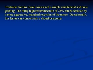 Treatment for this lesion consists of a simple curettement and bone
grafting. The fairly high recurrence rate of 25% can be reduced by
a more aggressive, marginal resection of the tumor. Occasionally,
this lesion can convert into a chondrosarcoma.
 