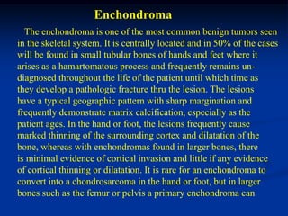 Enchondroma
  The enchondroma is one of the most common benign tumors seen
in the skeletal system. It is centrally located and in 50% of the cases
will be found in small tubular bones of hands and feet where it
arises as a hamartomatous process and frequently remains un-
diagnosed throughout the life of the patient until which time as
they develop a pathologic fracture thru the lesion. The lesions
have a typical geographic pattern with sharp margination and
frequently demonstrate matrix calcification, especially as the
patient ages. In the hand or foot, the lesions frequently cause
marked thinning of the surrounding cortex and dilatation of the
bone, whereas with enchondromas found in larger bones, there
is minimal evidence of cortical invasion and little if any evidence
of cortical thinning or dilatation. It is rare for an enchondroma to
convert into a chondrosarcoma in the hand or foot, but in larger
bones such as the femur or pelvis a primary enchondroma can
 