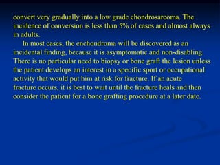 convert very gradually into a low grade chondrosarcoma. The
incidence of conversion is less than 5% of cases and almost always
in adults.
    In most cases, the enchondroma will be discovered as an
incidental finding, because it is asymptomatic and non-disabling.
There is no particular need to biopsy or bone graft the lesion unless
the patient develops an interest in a specific sport or occupational
activity that would put him at risk for fracture. If an acute
fracture occurs, it is best to wait until the fracture heals and then
consider the patient for a bone grafting procedure at a later date.
 