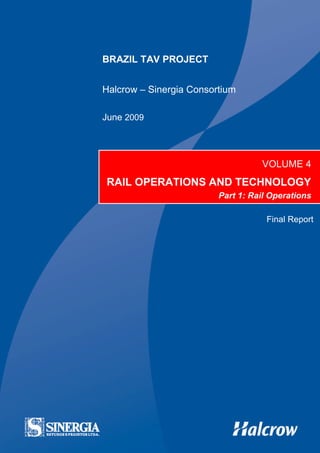 Brazil TAV: Vol 4 – Rail Operations & Technology – Pt 1 – Final Report   TAV-HA-OPE-REP-40034-01




                        BRAZIL TAV PROJECT


                        Halcrow – Sinergia Consortium

                        June 2009




                                                                                        VOLUME 4
                          RAIL OPERATIONS AND TECHNOLOGY
                                                                         Part 1: Rail Operations

                                                                                         Final Report
 