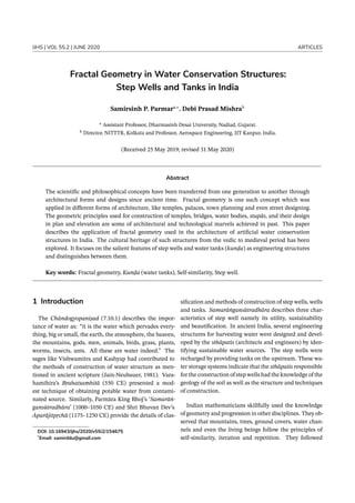 IJHS | VOL 55.2 | JUNE 2020 ARTICLES
Fractal Geometry in Water Conservation Structures:
Step Wells and Tanks in India
Samirsinh P. Parmara,∗
, Debi Prasad Mishrab
a
Assistant Professor, Dharmasinh Desai University, Nadiad, Gujarat.
b
Director, NITTTR, Kolkata and Professor, Aerospace Engineering, IIT Kanpur, India.
(Received 25 May 2019; revised 31 May 2020)
Abstract
The scientific and philosophical concepts have been transferred from one generation to another through
architectural forms and designs since ancient time. Fractal geometry is one such concept which was
applied in different forms of architecture, like temples, palaces, town planning and even street designing.
The geometric principles used for construction of temples, bridges, water bodies, stupās, and their design
in plan and elevation are some of architectural and technological marvels achieved in past. This paper
describes the application of fractal geometry used in the architecture of artificial water conservation
structures in India. The cultural heritage of such structures from the vedic to medieval period has been
explored. It focuses on the salient features of step wells and water tanks (kunḍa) as engineering structures
and distinguishes between them.
Key words: Fractal geometry, Kunḍa (water tanks), Self-similarity, Step well.
1 Introduction
The Chāndogyopaniṣad (7.10.1) describes the impor-
tance of water as: “it is the water which pervades every-
thing, big or small, the earth, the atmosphere, the heaven,
the mountains, gods, men, animals, birds, grass, plants,
worms, insects, ants. All these are water indeed.” The
sages like Vishwamitra and Kashyap had contributed to
the methods of construction of water structure as men-
tioned in ancient scripture (Jain-Neubauer, 1981). Vara-
hamihira’s Bṛahatsaṃhitā (550 CE) presented a mod-
est technique of obtaining potable water from contami-
nated source. Similarly, Parmāra King Bhoj’s ‘Samarāṅ-
gansūtradhāra’ (1000–1050 CE) and Shri Bhuvan Dev’s
Aparājitpṛchā (1175–1250 CE) provide the details of clas-
DOI: 10.16943/ijhs/2020/v55i2/154675
*
Email: samirddu@gmail.com
sification and methods of construction of step wells, wells
and tanks. Samarāṅgansūtradhāra describes three char-
acteristics of step well namely its utility, sustainability
and beautification. In ancient India, several engineering
structures for harvesting water were designed and devel-
oped by the sthāpatis (architects and engineers) by iden-
tifying sustainable water sources. The step wells were
recharged by providing tanks on the upstream. These wa-
ter storage systems indicate that the sthāpatis responsible
for the construction of step wells had the knowledge of the
geology of the soil as well as the structure and techniques
of construction.
Indian mathematicians skillfully used the knowledge
of geometry and progression in other disciplines. They ob-
served that mountains, trees, ground covers, water chan-
nels and even the living beings follow the principles of
self-similarity, iteration and repetition. They followed
 