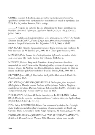 100
GOMES, Joaquim B. Barbosa. Ação afirmativa e princípio constitucional da
igualdade: o direito como instrumento de transformação social: a experiência dos
EUA. Rio de Janeiro: Renovar, 2001a. 444 p.
______. A recepção do instituto da ação afirmativa pelo direito constitucional
brasileiro. Revista de Informação Legislativa, Brasília, v. 38, n. 151, p. 129-152,
jul./set. 2001b.
______. O debate constitucional sobre as ações afirmativas. In: SANTOS, Renato
Emerson dos; LOBATO, Fátima (Org.). Ações Afirmativas: políticas públicas
contra as desigualdades raciais. Rio de Janeiro: DPA, 2003, p. 15-57.
HENRIQUES, Ricardo. Desigualdade racial no Brasil: evolução das condições de
vida na década de 90. Brasília: Ipea, 2001. 49 p. (Texto para discussão, 807).
MENEZES, Paulo Lucena de. A ação afirmativa (affirmative action) no direito
norte-americano. São Paulo: Revista dos Tribunais, 2001. 173 p.
MENEZES, Roberta Fragoso de Medeiros. Ações afirmativas à brasileira:
necessidade ou mito? Uma análise histórico-jurídico-comparativa do negro nos
Estados Unidos da América e no Brasil. Dissertação para obtenção do título de
mestre em Direito pela Universidade de Brasília. Brasília, UnB, 2003. 389 p.
OLIVEIRA, Juarez (Org.). Constituição da República Federativa do Brasil. São
Paulo: Saraiva, 1994.
ORGANIZAÇÃO DAS NAÇÕES UNIDAS. Declaração e plano de ação da
III Conferência Mundial contra o Racismo, a Discriminação Racial, a Xenofobia e
Intolerâncias Correlatas. Durban, África do Sul, setembro de 2001. Disponível em:
http://www.un.org. Acesso em: 04 de maio de 2004.
PIERRÉ-CAPS, Stéphane. O direito das minorias. In: ROULAND, Norbert
(Org.). Direito das minorias e dos povos autóctones. Tradução Ane Lize Spaltemberg.
Brasília: EdUnB, 2004. p. 165-366.
PIZA, Edith; ROSEMBERG, Fúlvia. Cor nos censos brasileiros. In: Psicologia
Social do Racismo: estudos sobre branquitude e branqueamento no Brasil. Iray
Carone e Maria Aparecida S. Bento (Org). Petrópolis, RJ: Vozes, 2002, p. 91-120.
PROGRAMA DAS NAÇÕES UNIDAS PARA O DESENVOLVIMENTO.
Relatório do Desenvolvimento Humano 2004: liberdade cultural num mundo
 