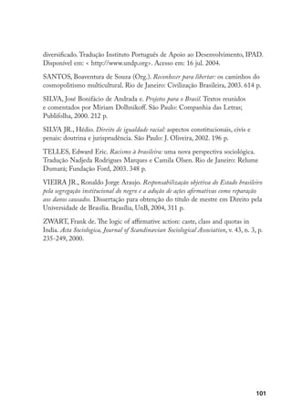 101
diversificado. Tradução Instituto Português de Apoio ao Desenvolvimento, IPAD.
Disponível em:  http://www.undp.org. Acesso em: 16 jul. 2004.
SANTOS, Boaventura de Souza (Org.). Reconhecer para libertar: os caminhos do
cosmopolitismo multicultural. Rio de Janeiro: Civilização Brasileira, 2003. 614 p.
SILVA, José Bonifácio de Andrada e. Projetos para o Brasil. Textos reunidos
e comentados por Miriam Dolhnikoff. São Paulo: Companhia das Letras;
Publifolha, 2000. 212 p.
SILVA JR., Hédio. Direito de igualdade racial: aspectos constitucionais, civis e
penais: doutrina e jurisprudência. São Paulo: J. Oliveira, 2002. 196 p.
TELLES, Edward Eric. Racismo à brasileira: uma nova perspectiva sociológica.
Tradução Nadjeda Rodrigues Marques e Camila Olsen. Rio de Janeiro: Relume
Dumará; Fundação Ford, 2003. 348 p.
VIEIRA JR., Ronaldo Jorge Araujo. Responsabilização objetiva do Estado brasileiro
pela segregação institucional do negro e a adoção de ações afirmativas como reparação
aos danos causados. Dissertação para obtenção do título de mestre em Direito pela
Universidade de Brasília. Brasília, UnB, 2004, 311 p.
ZWART, Frank de. The logic of affirmative action: caste, class and quotas in
India. Acta Sociologica, Journal of Scandinavian Sociological Association, v. 43, n. 3, p.
235-249, 2000.
 