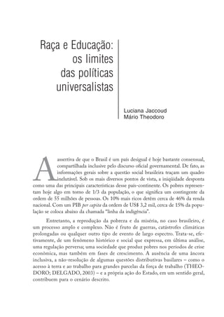 Raça e Educação:
os limites
das políticas
universalistas
Luciana Jaccoud
Mário Theodoro
A
assertiva de que o Brasil é um país desigual é hoje bastante consensual,
compartilhada inclusive pelo discurso oficial governamental. De fato, as
informações gerais sobre a questão social brasileira traçam um quadro
inelutável. Sob os mais diversos pontos de vista, a iniqüidade desponta
como uma das principais características desse país-continente. Os pobres represen-
tam hoje algo em torno de 1/3 da população, o que significa um contingente da
ordem de 55 milhões de pessoas. Os 10% mais ricos detêm cerca de 46% da renda
nacional. Com um PIB per capita da ordem de US$ 3,2 mil, cerca de 15% da popu-
lação se coloca abaixo da chamada “linha da indigência”.
Entretanto, a reprodução da pobreza e da miséria, no caso brasileiro, é
um processo amplo e complexo. Não é fruto de guerras, catástrofes climáticas
prolongadas ou qualquer outro tipo de evento de largo espectro. Trata-se, efe-
tivamente, de um fenômeno histórico e social que expressa, em última análise,
uma regulação perversa; uma sociedade que produz pobres nos períodos de crise
econômica, mas também em fases de crescimento. A ausência de uma âncora
inclusiva, a não-resolução de algumas questões distributivas basilares – como o
acesso à terra e ao trabalho para grandes parcelas da força de trabalho (THEO-
DORO; DELGADO, 2003) – e a própria ação do Estado, em um sentido geral,
contribuem para o cenário descrito.
 