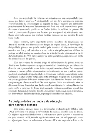106
Mas essa reprodução da pobreza e da miséria é, em sua complexidade, per-
meada por fatores diversos. A desigualdade tem um forte componente regional,
consubstanciado na concentração da riqueza na região Sudeste, em detrimento
principalmente do Nordeste. Tem também um forte viés local, sobretudo nas gran-
des áreas urbanas onde proliferam as favelas, habitat de milhões de pessoas. Há
ainda o componente de gênero que faz com que uma parcela significativa das mu-
lheres, sobretudo aquelas que chefiam famílias, permaneçam nos estratos de mais
baixa renda.
Nesse contexto, outro importante aspecto manifesto da desigualdade no
Brasil diz respeito aos diferenciais em função da origem étnica. A reprodução da
desigualdade, pautada em grande medida pela existência da discriminação racial,
constitui um dos grandes desafios a serem enfrentados pelas políticas públicas. A
política social de cunho universalista, base da ação do Estado, reformatada a partir
da Constituição de 1988, parece carecer de ações complementares que dêem conta
das especificidades da questão.
Esse será o tema do presente artigo. O enfrentamento da questão racial no
Brasil e seus desdobramentos – os aspectos associados à discriminação, aos diferenciais
de renda e de oportunidades – e os limites das políticas universalistas. Para tanto, será
enfocado o caso da política educacional, reconhecidamente um dos principais instru-
mentos de equalização de oportunidades e, portanto, de combate à desigualdade social.
Compõem o artigo quatro partes além desta introdução. Na primeira, é apresentado
um quadro geral com dados mais recentes acerca dos diferenciais de renda e de educa-
ção para negros e brancos no Brasil. Na parte seguinte, é feita uma discussão sobre os
diferentes tipos de discriminação e das formas de manifestação do racismo. Na terceira
parte, expõe-se os termos do debate atual acerca das políticas necessárias a uma efetiva
promoção da igualdade racial no âmbito educacional. Finalmente, à guisa de conclusão,
são apresentadas, de forma resumida, as principais considerações arroladas.
As desigualdades de renda e de educação
para negros e brancos
Nos últimos anos, os dados e as informações produzidos pelo IBGE e pelo
IPEA expressam com clareza a perversidade da chamada questão racial no Brasil.
Os negros – aqui considerados como o somatório dos pretos e pardos – mantêm-se
em geral em uma condição social significativamente pior que a da população bran-
ca, sejam quais forem os indicadores utilizados. Além dos expressivos diferenciais
 