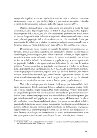 107
no que diz respeito à renda, os negros são sempre os mais penalizados em termos
do acesso aos bens e serviços públicos. Veja-se o que mostram as análises realizadas
a partir dos levantamentos realizados pelo IBGE, para o ano de 2001
.
Quanto à renda, observa-se que para aquele ano, enquanto a média da renda
domiciliar per capita da população branca foi de R$ 481,60, a média per capita da popu-
lação negra era de R$ 205,40, isto é, os afro-descendentes ganharam, em média, menos
da metade do que os brancos. Ademais, os negros são sobre-representados nos extratos
mais pobres da população, independente do recorte de pobreza utilizado. Assim, por
exemplo, dos 24 milhões de brasileiros considerados indigentes, ou seja, aqueles que se
localizam abaixo da “linha da indigência”, quase 70%, ou 16,5 milhões, eram negros.
Detentores das piores posições no mercado de trabalho, com rendimentos in-
feriores à metade daqueles percebidos pelos trabalhadores brancos, maiores taxas de
desemprego e, quando ocupados, mais afetos ao trabalho informal, os negros apresen-
tam ainda os mais baixos índices de cobertura do sistema previdenciário e os maiores
índices de trabalho infantil. Paralelamente, a população negra é sobre-representada
na população favelada, e sub-representada nos indicadores de cobertura de serviços
públicos. Assim, o percentual da população negra favelada é o dobro do verificado
para a população branca (respectivamente 6,1% e 3,0%). Ao mesmo tempo, os indica-
dores de proporção de domicílios, segundo cor e raça do chefe da família, em diversos
serviços como abastecimento de água, domicílio com esgotamento sanitário ou com
saneamento básico adequado, com acesso à energia elétrica ou à serviço de coleta de
lixo, mostram invariavelmente, uma menor cobertura para a população negra.
Mais pobres, mais propensos às situações de desemprego e informalidade, habi-
tando áreas carentes de infra-estrutura.Todos os indicadores mostram a precária condi-
ção social da população negra brasileira. Para muitos analistas, a reversão desse quadro
de desigualdades passaria pela ação educacional na medida em que políticas educacio-
nais de cunho universalista propiciariam uma mobilidade social ascendente para os gru-
pos mais desfavorecidos da população, entre eles os negros. Melhores níveis de educa-
ção resultariam em melhores condições de disputa dos postos no mercado de trabalho,
permitindo desta forma, acesso à maior remuneração. Essa âncora universalista para as
políticas públicas, bastante enfatizada pela Constituição de 1988, deveria ser, segundo
alguns estudiosos, o elemento principal de uma ação de redução das desigualdades so-
ciais. De fato, a equalização via universalização do acesso ao sistema educacional é um
dos pressupostos republicanos da generalização de uma cidadania plena e atuante.
	 Os dados citados nesta seção podem ser encontrados no banco de dados “Desigualdade Racial: Indicado-
res Sócio-econômicos. Brasil – 1991-2001”, do IPEA.
 