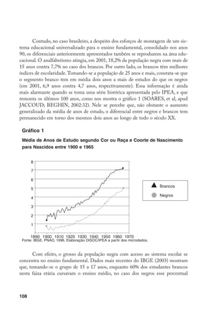 108
Contudo, no caso brasileiro, a despeito dos esforços de montagem de um sis-
tema educacional universalizado para o ensino fundamental, consolidado nos anos
90, os diferenciais anteriormente apresentados também se reproduzem na área edu-
cacional. O analfabetismo atingia, em 2001, 18,2% da população negra com mais de
15 anos contra 7,7% no caso dos brancos. Por outro lado, os brancos têm melhores
índices de escolaridade.Tomando-se a população de 25 anos e mais, constata-se que
o segmento branco tem em média dois anos a mais de estudos do que os negros
(em 2001, 6,9 anos contra 4,7 anos, respectivamente). Essa informação é ainda
mais alarmante quando se toma uma série histórica apresentada pelo IPEA, e que
remonta os últimos 100 anos, como nos mostra o gráfico 1 (SOARES, et al, apud
JACCOUD; BEGHIN, 2002:32). Nele se percebe que, não obstante o aumento
generalizado da média de anos de estudo, o diferencial entre negros e brancos tem
permanecido em torno dos mesmos dois anos ao longo de todo o século XX.
Gráfico 1
Média de Anos de Estudo segundo Cor ou Raça e Coorte de Nascimento
para Nascidos entre 1900 e 1965
Fonte: IBGE. PNAD, 1996. Elaboração DISOC/IPEA a partir dos microdados.
Com efeito, o grosso da população negra com acesso ao sistema escolar se
concentra no ensino fundamental. Dados mais recentes do IBGE (2003) mostram
que, tomando-se o grupo de 15 a 17 anos, enquanto 60% dos estudantes brancos
nesta faixa etária cursavam o ensino médio, no caso dos negros esse percentual
1890 1900 1910 1920 1930 1940 1950 1960 1970
8
7
6
5
4
3
2
1
Brancos
Negros
 