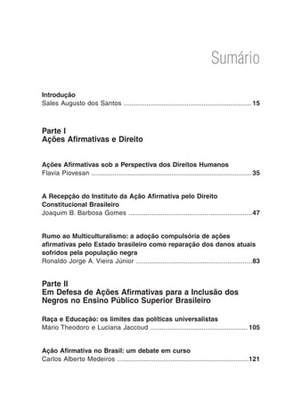Sumário
Introdução
Sales Augusto dos Santos ...................................................................	15
Parte I
Ações Afirmativas e Direito
Ações Afirmativas sob a Perspectiva dos Direitos Humanos
Flavia Piovesan ....................................................................................	35
A Recepção do Instituto da Ação Afirmativa pelo Direito
Constitucional Brasileiro
Joaquim B. Barbosa Gomes .................................................................	47
Rumo ao Multiculturalismo: a adoção compulsória de ações
afirmativas pelo Estado brasileiro como reparação dos danos atuais
sofridos pela população negra
Ronaldo Jorge A. Vieira Júnior .............................................................	83
Parte II
Em Defesa de Ações Afirmativas para a Inclusão dos
Negros no Ensino Público Superior Brasileiro
Raça e Educação: os limites das políticas universalistas
Mário Theodoro e Luciana Jaccoud ...................................................	105
Ação Afirmativa no Brasil: um debate em curso
Carlos Alberto Medeiros .....................................................................	121
 