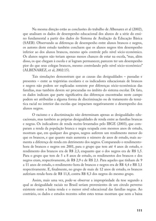 111
Na mesma direção estão as conclusões do trabalho de Albenarez et al (2002),
que analisam os dados de desempenho educacional dos alunos de a série do ensi-
no fundamental a partir dos dados do Sistema de Avaliação da Educação Básica
(SAEB). Observando as diferenças de desempenho entre alunos brancos e negros,
os autores deste estudo também concluem que os alunos negros têm desempenho
inferior ao dos alunos brancos, mesmo após controle pelo nível sócio-econômico.
Os alunos negros não teriam apenas menos chances de estar na escola, “mas, além
disso, os que chegam à escola e aí logram permanecer, parecem ter um desempenho
pior do que seus colegas brancos, mesmo controlando pelo nível sócio-econômico”
(ALBENAREZ, et al, 2002:15).
Tais simulações demonstram que as causas das desigualdades – passadas e
presentes – entre as trajetórias escolares e os indicadores educacionais de brancos
e negros não podem ser explicadas somente por diferenças sócio-econômicas das
famílias, mas também devem ser procuradas no âmbito do sistema escolar. De fato,
os dados indicam que parte significativa das diferenças encontradas neste campo
podem ser atribuídas a alguma forma de discriminação ou de tratamento da temá-
tica racial no interior das escolas que impactam negativamente o desempenho dos
alunos negros.
O racismo e a discriminação não determinam apenas as desigualdades edu-
cacionais, mas também as próprias desigualdades de renda entre as famílias brancas
e negras. Os indicadores de renda recém-levantados pelo IBGE (2003), que com-
param a renda da população branca e negra ocupada com mesmos anos de estudo,
mostram que, em qualquer dos grupos, negros auferem um rendimento menor do
que os brancos, e que quanto mais aumenta o número de anos de estudo, mais au-
menta a diferença de renda em detrimento dos negros. Comparando o rendimento-
hora de brancos e negros em 2001, para o grupo que tem até 4 anos de estudo, o
rendimento dos brancos era de R$ 2,3, enquanto que o dos negros era de R$ 1,5.
Para o grupo que tem de 5 a 8 anos de estudo, os rendimentos dos brancos e dos
negros eram, respectivamente, de R$ 2,9 e de R$ 2,1. Para aqueles que tinham de 9
a 11 anos de estudo, o rendimento-hora de brancos e negros era de R$ 4,4 e R$ 3,1
respectivamente. E, finalmente, no grupo de mais de 12 anos de estudo, os brancos
auferiam renda-hora de R$ 11,8, contra R$ 8,3 dos negros do mesmo grupo.
Assim, mais uma vez, pode-se observar a impropriedade da tese segundo a
qual as desigualdade raciais no Brasil seriam provenientes de um círculo perverso
existente entre a baixa renda e o menor nível educacional das famílias negras. Ao
contrário, os dados e estudos recentes sobre estes temas mostram que nem a baixa
 