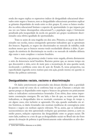 112
renda dos negros explica os expressivos índices de desigualdade educacional obser-
vados entre negros e brancos, nem as desigualdades educacionais permitem explicar
as gritantes disparidades de renda entre os dois grupos. E, como os baixos resulta-
dos na esfera educacional limitam o espectro de oportunidades (o que impacta por
sua vez nos baixos desempenhos educacionais
), a população negra é fortemente
penalizada pela incapacidade da escola em garantir aos grupos racialmente discri-
minados uma efetiva igualdade de oportunidades.
Trata-se assim de uma tragédia em dois atos. Primeiro, os negros são discri-
minados nas escolas, nunca conseguindo apresentar indicadores que se aproximam
dos brancos. Segundo, os negros são discriminados no mercado de trabalho, onde
recebem menos que os brancos mesmo tendo escolaridade idêntica à deles. A per-
cepção da existência de discriminação na escola e no mercado de trabalho delineia
algo maior e mais complexo: o racismo brasileiro.
Esse racismo, cuja presença ainda é tantas vezes negada, afronta diretamente
o mito da democracia racial brasileira. Racismo perene que, ao mesmo tempo em
que desconstrói o mito, serve de mote para a reconstrução de uma questão racial,
recolocando o problema como área de ação do Estado. E, nessa perspectiva, sua
especificidade engendra novos matizes para esta ação, pondo mesmo em questão os
limites das políticas universais.
Desigualdades raciais, racismo e discriminação
Os dados anteriormente apresentados não deixam dúvidas sobre a gravidade
da questão racial tal como ela se conforma hoje no país. Chamam a atenção não
apenas porque as disparidades entre negros e brancos são gritantes em praticamente
todos os indicadores socioeconômicos levantados. Com efeito, duas outras impor-
tantes constatações emergem. De um lado, o fato de que, na maior parte destes
indicadores, as desigualdades têm-se mostrado constantes ao longo do tempo e,
em alguns casos, vêm inclusive se agravando. Ou seja, quando analisados em sé-
ries históricas, os dados levantados não mostram tendências de convergência entre
brancos e negros em nenhum aspecto relevante. Vê-se, assim, que os indicadores
socioeconômicos não têm apresentado evoluções que permitam antever, a curto ou
médio prazos, reduções expressivas das desigualdades entre os grupos raciais. De
outro lado, reafirma-se a tese de que as desigualdades raciais no Brasil não são fruto
apenas da situação de pobreza à qual historicamente estão submetidos os afro-des-
	 Como bem mostram Albenarez et al (2002).
 