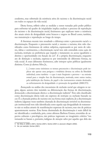 113
cendentes, mas sobretudo da existência ativa do racismo e da discriminação racial
em todos os espaços da vida social.
Desta forma, refletir sobre as medidas a serem tomadas pelo poder público
para enfrentar tal quadro de iniqüidades implica analisar o processo de reprodução
do racismo e da discriminação racial, fenômenos que explicam tanto a existência
dos atuais níveis de desigualdade entre brancos e negros no Brasil como, também,
sua manutenção e reprodução ao longo do tempo.
A literatura recente tem ressaltado a diferença entre o preconceito racial e a
discriminação. Enquanto o preconceito racial, e mesmo o racismo, têm sido clas-
sificados como fenômenos de ordem subjetiva, expressando-se por meio de valo-
res, idéias e sentimentos, a discriminação racial tem sido entendida como ação de
exclusão, restrição ou preferência que impede o tratamento ou acesso igualitário a
direitos e oportunidades em função da cor
. E a própria discriminação, enquanto
ato de distinção e exclusão, expressa-se por intermédio de diferentes formas, na
vida social. A esses diferentes fenômenos, cabe interpor ações públicas igualmente
distintas. Como já alertou Silva Jr.,
[...] tratar como sinônimos os termos preconceito e discriminação pode im-
plicar não apenas uma perigosa e totalitária devassa na esfera da liberdade
individual, como também – o que é mais freqüente e perverso – na omissão
estatal pura e simples face da discriminação, motivada, entre outras razões,
pela indefinição dos limites, do papel e dos instrumentos estatais destinados
ao enfrentamento da desigualdade e à promoção da igualdade (2000:373).
Avançando na análise dos mecanismo de exclusão social que atingem os ne-
gros, alguns autores têm insistido na diferenciação das formas de discriminação,
destacando a discriminação direta e a discriminação indireta
. Tem sido classificado
como discriminação direta todo ato expresso de restrição ou exclusão baseado na
cor. É a chamada prática do racismo em sua forma mais explícita. Já a discriminação
indireta (algumas vezes também chamada de discriminação invisível ou discrimina-
ção institucional) tem sido identificada como aquela cuja desigualdade de tratamen-
to não se realiza através de manifestações expressas de racismo, mas sim de práticas
aparentemente neutras. Esta forma dissimulada de discriminação é mais difícil de
ser identificada e combatida, pois, como afirmou Barbosa Gomes, revestidas de as-
pectos culturais e psicológicos, tais práticas ingressam no imaginário coletivo “ora
tornando-se banais e, portanto, indignas de atenção salvo por aqueles que dela são
	 Ver Silva Jr. (2000 e 2001), Gomes (2001), Santos (2001) e Jaccoud e Beghin (2002).
	 Ver, por exemplo, Gomes (2001)
 