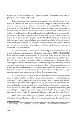 114
vítimas, ora se dissimulando através de procedimentos corriqueiros, aparentemente
protegidos pelo Direito” (2001: 20).
Ora, se a criminalização
destaca-se como importante e insubstituível instru-
mento de combate aos atos de discriminação, ela não pode, entretanto, ser o único
meio de enfrentamento da prática do racismo. A discriminação indireta dificilmen-
te é passível de punição legal. Dissimulada através de mecanismos aparentemente
neutros, como, por exemplo, processos de seleção de mão-de-obra onde diversos re-
quisitos de qualificação são demandados, a discriminação indireta só se torna social-
mente visível por meio de indicadores de desigualdade que apontam o desfavoreci-
mento de um grupo étnico em relação a outro. O enfrentamento da discriminação
indireta depende assim, de um lado, de ações específicas voltadas à “neutralização do
efeito da desigualdade racial”, as chamadas ações afirmativas e, de outro, de políticas
de combate aos preconceitos, estereótipos e ideologias que legitimam, sustentam e
alimentam as práticas racistas.
As ações de combate ao preconceito e aos estereótipos de cunho racista devem se
revestir de formas específicas: ações valorizativas e persuasivas (SILVA JR., 2000:372).
Essas ações têm como objetivo combater os estereótipos depreciativos, valorizar as di-
versas etnias em bases de igualdade e valorizar a pluralidade étnica da sociedade brasi-
leira. São ações que devem ser desenvolvidas especialmente dentro do sistema educa-
cional e junto aos meios de comunicação. À diferença das políticas afirmativas, as ações
valorizativas não devem ter uma temporalidade específica e não tratam de dispensar um
tratamento diferenciado a um ou a outro grupo. Ao contrário, elas buscam combater o
tratamento diferenciado e depreciativo que vem sendo dado, no caso brasileiro, ao negro,
nas diversas esferas de construção e reprodução da imagem nacional.
As chamadas ações afirmativas, por seu lado, engendram um conjunto diferen-
ciado de medidas que têm por objetivo igualar o acesso de grupos sociais discriminados
a certas oportunidades sociais. As políticas afirmativas visam a estimular a participação
destes grupos em determinados espaços sociais nos quais estão sub-representados. Po-
dem ser elencadas como ações afirmativas o estabelecimento de cotas em concursos pú-
blicos, a fixação de cronogramas e metas para ampliação da representação destes grupos
em instituições ou empresas ou, ainda, programas diversificados de qualificação de que
são exemplo as experiências de concessão de bolsas de estudo para afro-descendentes.
Dessa forma, duas constatações se impõem. Observa-se, de um lado, que ações
afirmativas não se reduzem a políticas de cotas e, de outro, que elas não esgotam o
	 A criminalização da prática de racismo foi consagrada pela Constituição de 1988 e regulamentada por impor-
tante legislação: Lei n° 7.716/1898 (Lei Caó), Lei nº 9.029/1995, Lei nº 9.455/1997 e Lei nº 9.459/1997.
 