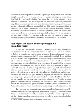 115
conjunto de políticas públicas necessárias à promoção da igualdade racial. De fato,
as ações afirmativas são políticas amplas que se inserem no campo da promoção da
igualdade de oportunidades, facilitando o acesso dos grupos discriminados a certos
espaços da vida social. Tais políticas podem ser entendidas como complementares
às políticas universais, quando estas se mostram insuficientes para garantir, em uma
dada sociedade, a igualdade de oportunidade aos diferentes grupos étnicos. Ou seja,
são ações que devem ser promovidas em sociedades em que, a despeito do desen-
volvimento de políticas universais, a discriminação racial, direta ou indireta, atua
como obstáculo a que os diferentes indivíduos, independente de sua cor, acessem as
mesmas oportunidades. Contudo, cabe ao Estado mais que promover o acesso: ele
deve desenvolver políticas amplas de combate à discriminação e ao racismo.
Educação: um debate sobre a promoção da
igualdade racial
A situação do meio escolar brasileiro é também permeada pelo racismo e pela
discriminação racial, como revelam não apenas as análises dos dados mas inúmeros
trabalhos de pesquisa que têm levantado a situação de desconforto que vivem os
estudantes negros em suas escolas
. O ensino tem estado dissociado de sua realidade
e de sua história. Livros e professores raramente dialogam com a experiência destes
alunos no que diz respeito à sua vivência cotidiana, social e racial. Os estudantes
não encontram no material didático e, em especial, nos livros de história, um retrato
consistente de sua origem e da história de seus ancestrais. As crianças negras são
confrontadas a versões parciais, freqüentemente negativas, quando não claramente
racistas, tanto no que diz respeito aos povos que foram trazidos como escravos, sua
cultura e história, como no que se refere à sua luta pela liberdade, por melhores con-
dições de vida e de trabalho, pela construção do país e pela afirmação da República.
As imagens de negros, quando presentes nos livros e material didático, estão forte-
mente marcadas por preconceitos e estereótipos inferiorizantes. Atitudes racistas e
práticas discriminatórias se reproduzem não somente fora, mas também dentro da
escola. Não é surpreendente que este contexto dramático exerça forte influência so-
bre a auto-estima e sobre o estímulo dos estudantes negros em freqüentar a escola.
Para enfrentar um quadro tão duro quanto complexo, é necessário que o Es-
tado vá além das tradicionais políticas universalistas, ampliando sua intervenção e
buscando implementar as medidas necessárias para garantir o acesso e a permanên-
cia das crianças e dos jovens negros na escola, em todos os níveis educacionais. Tais
	 Ver por exemplo Rosemberg (1985), Munanga (2000) e Igreja (2001).
 
