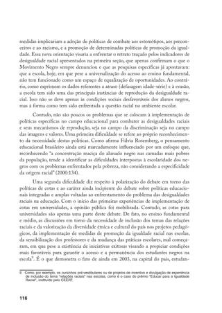 116
medidas implicariam a adoção de políticas de combate aos estereótipos, aos precon-
ceitos e ao racismo, e a promoção de determinadas políticas de promoção da igual-
dade. Essa nova orientação visaria a enfrentar o retrato traçado pelos indicadores de
desigualdade racial apresentados na primeira seção, que apenas confirmam o que o
Movimento Negro sempre denunciou e que as pesquisas específicas já apontavam:
que a escola, hoje, em que pese a universalização do acesso ao ensino fundamental,
não tem funcionado como um espaço de equalização de oportunidades. Ao contrá-
rio, como exprimem os dados referentes a atraso (defasagem idade-série) e à evasão,
a escola tem sido uma das principais instâncias de reprodução da desigualdade ra-
cial. Isso não se deve apenas às condições sociais desfavoráveis dos alunos negros,
mas à forma como tem sido enfrentada a questão racial no ambiente escolar.
Contudo, não são poucos os problemas que se colocam à implementação de
políticas específicas no campo educacional para combater as desigualdades raciais
e seus mecanismos de reprodução, seja no campo da discriminação seja no campo
das imagens e valores. Uma primeira dificuldade se refere ao próprio reconhecimen-
to da necessidade destas políticas. Como afirma Fúlvia Rosemberg, o pensamento
educacional brasileiro ainda está marcadamente influenciado por um enfoque que,
reconhecendo “a concentração maciça do alunado negro nas camadas mais pobres
da população, tende a identificar as dificuldades interpostas à escolaridade dos ne-
gros com os problemas enfrentados pela pobreza, não considerando a especificidade
da origem racial” (2000:134).
Uma segunda dificuldade diz respeito à polarização do debate em torno das
políticas de cotas e ao caráter ainda incipiente do debate sobre políticas educacio-
nais integradas e amplas voltadas ao enfrentamento do problema das desigualdades
raciais na educação. Com o início das primeiras experiências de implementação de
cotas em universidades, a opinião pública foi mobilizada. Contudo, as cotas para
universidades são apenas uma parte deste debate. De fato, no ensino fundamental
e médio, as discussões em torno da necessidade de inclusão dos temas das relações
raciais e da valorização da diversidade étnica e cultural do país nos projetos pedagó-
gicos, da implementação de medidas de promoção da igualdade racial nas escolas,
da sensibilização dos professores e da mudança das práticas escolares, mal começa-
ram, em que pese a existência de iniciativas exitosas visando a propiciar condições
mais favoráveis para garantir o acesso e a permanência dos estudantes negros na
escola
. É o que demonstra o fato de ainda em 2003, na capital do país, estudan-
	 Como, por exemplo, os cursinhos pré-vestibulares ou de projetos de incentivo e divulgação de experiência
de inclusão do tema “relações raciais” nas escolas, como é o caso do prêmio “Educar para a Igualdade
Racial”, instituído pelo CEERT.
 
