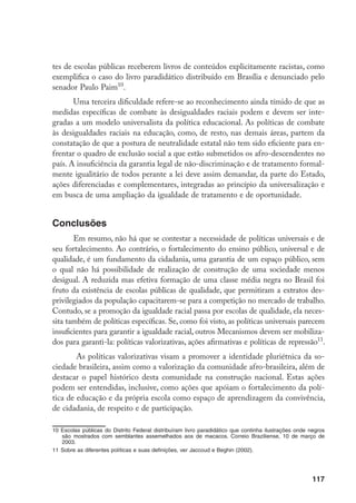117
tes de escolas públicas receberem livros de conteúdos explicitamente racistas, como
exemplifica o caso do livro paradidático distribuído em Brasília e denunciado pelo
senador Paulo Paim10
.
Uma terceira dificuldade refere-se ao reconhecimento ainda tímido de que as
medidas específicas de combate às desigualdades raciais podem e devem ser inte-
gradas a um modelo universalista da política educacional. As políticas de combate
às desigualdades raciais na educação, como, de resto, nas demais áreas, partem da
constatação de que a postura de neutralidade estatal não tem sido eficiente para en-
frentar o quadro de exclusão social a que estão submetidos os afro-descendentes no
país. A insuficiência da garantia legal de não-discriminação e de tratamento formal-
mente igualitário de todos perante a lei deve assim demandar, da parte do Estado,
ações diferenciadas e complementares, integradas ao princípio da universalização e
em busca de uma ampliação da igualdade de tratamento e de oportunidade.
Conclusões
Em resumo, não há que se contestar a necessidade de políticas universais e de
seu fortalecimento. Ao contrário, o fortalecimento do ensino público, universal e de
qualidade, é um fundamento da cidadania, uma garantia de um espaço público, sem
o qual não há possibilidade de realização de construção de uma sociedade menos
desigual. A reduzida mas efetiva formação de uma classe média negra no Brasil foi
fruto da existência de escolas públicas de qualidade, que permitiram a extratos des-
privilegiados da população capacitarem-se para a competição no mercado de trabalho.
Contudo, se a promoção da igualdade racial passa por escolas de qualidade, ela neces-
sita também de políticas específicas. Se, como foi visto, as políticas universais parecem
insuficientes para garantir a igualdade racial, outros Mecanismos devem ser mobiliza-
dos para garanti-la: políticas valorizativas, ações afirmativas e políticas de repressão11
.
As políticas valorizativas visam a promover a identidade pluriétnica da so-
ciedade brasileira, assim como a valorização da comunidade afro-brasileira, além de
destacar o papel histórico desta comunidade na construção nacional. Estas ações
podem ser entendidas, inclusive, como ações que apóiam o fortalecimento da polí-
tica de educação e da própria escola como espaço de aprendizagem da convivência,
de cidadania, de respeito e de participação.
10	Escolas públicas do Distrito Federal distribuíram livro paradidático que continha ilustrações onde negros
são mostrados com semblantes assemelhados aos de macacos. Correio Braziliense, 10 de março de
2003.
11	Sobre as diferentes políticas e suas definições, ver Jaccoud e Beghin (2002).
 