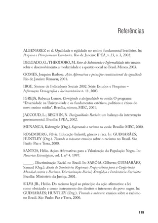 119
Referências
ALBENAREZ et al. Qualidade e eqüidade no ensino fundamental brasileiro. In:
Pesquisa e Planejamento Econômico. Rio de Janeiro: IPEA, v. 23, n. 3, 2002.
DELGADO, G.; THEODORO, M. Setor de Subsistência e Informalidade: três ensaios
sobre o desenvolvimento, a modernidade e a questão social no Brasil. Mimeo, 2003.
GOMES, Joaquim Barbosa. Ação Afirmativa e princípio constitucional da igualdade.
Rio de Janeiro: Renovar, 2001.
IBGE. Síntese de Indicadores Sociais 2002. Série Estudos e Pesquisas –
Informação Demográfica e Socioeconômica n. 11, 2003.
IGREJA, Rebecca Lemos. Corrigindo a desigualdade na escola: O programa
“Diversidade na Universidade e os fundamentos estéticos, políticos e éticos do
novo ensino médio”. Brasília, mimeo, MEC, 2001.
JACCOUD, L.; BEGHIN, N. Desigualdades Raciais: um balanço da intervenção
governamental. Brasília: IPEA, 2002.
MUNANGA, Kabengele (Org.). Superando o racismo na escola. Brasília: MEC, 2000.
ROSEMBERG, Fúlvia. Educação Infantil, gênero e raça. In: GUIMARÃES;
HUNTLEY (Org.). Tirando a máscara: ensaios sobre o racismo no Brasil. São
Paulo: Paz e Terra, 2000.
SANTOS, Hélio. Ações Afirmativas para a Valorização da População Negra. In:
Parcerias Estratégicas, vol. 1, no
4, 1997.
______. Discriminação Racial no Brasil. In: SABÓIA, Gilberto; GUIMARÃES,
Samuel (Org.). Anais de Seminários Regionais Preparatórios para a Conferência
Mundial contra o Racismo, Discriminação Racial, Xenofobia e Intolerância Correlata.
Brasília: Ministério da Justiça, 2001.
SILVA JR., Hédio. Do racismo legal ao princípio da ação afirmativa: a lei
como obstáculo e como instrumento dos direitos e interesses do povo negro. In:
GUIMARÃES; HUNTLEY (Org.). Tirando a máscara: ensaios sobre o racismo
no Brasil. São Paulo: Paz e Terra, 2000.
 