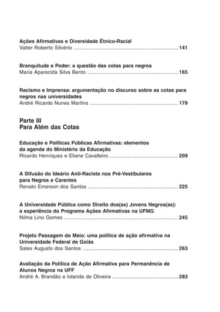 Ações Afirmativas e Diversidade Étnico-Racial
Valter Roberto Silvério .......................................................................	141
Branquitude e Poder: a questão das cotas para negros
Maria Aparecida Silva Bento ..............................................................	165
Racismo e Imprensa: argumentação no discurso sobre as cotas para
negros nas universidades
André Ricardo Nunes Martins ............................................................	179
Parte III
Para Além das Cotas
Educação e Políticas Públicas Afirmativas: elementos
da agenda do Ministério da Educação
Ricardo Henriques e Eliane Cavalleiro	............................................... 209
A Difusão do Ideário Anti-Racista nos Pré-Vestibulares
para Negros e Carentes
Renato Emerson dos Santos .............................................................	225
A Universidade Pública como Direito dos(as) Jovens Negros(as):
a experiência do Programa Ações Afirmativas na UFMG
Nilma Lino Gomes .............................................................................	245
Projeto Passagem do Meio: uma política de ação afirmativa na
Universidade Federal de Goiás
Sales Augusto dos Santos .................................................................	263
Avaliação da Política de Ação Afirmativa para Permanência de
Alunos Negros na UFF
André A. Brandão e Iolanda de Oliveira .............................................	283
 
