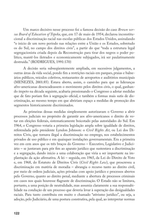 122
Um marco decisivo nesse processo foi a famosa decisão do caso Brown ver-
sus Board of Education of Topeka, que, em 17 de maio de 1954, declarou inconstitu-
cional a discriminação racial nas escolas públicas dos Estados Unidos, assinalando
“o início de um novo período nas relações entre a União e os Estados, sobretudo
os do Sul, no campo dos direitos civis”, a partir do que “toda a estrutura legal
segregacionista criada depois da Reconstrução para tirar dos negros o poder po-
lítico, mantê-los iletrados e economicamente subjugados, irá ser paulatinamente
destruída.” (RODRIGUES, 1991:170)
A decisão seria subseqüentemente ampliada, em sucessivos julgamentos, a
outras áreas da vida social, pondo fim a restrições raciais em parques, praias e balne-
ários públicos, veículos coletivos, restaurantes de aeroportos e auditórios municipais
(MENEZES, 2001:85). Estava aberto, assim, o caminho para que as lideranças
afro-americanas desencadeassem o movimento pelos direitos civis, o qual, ganhan-
do ímpeto na década seguinte, acabaria pressionando o Congresso a adotar medidas
que de fato poriam fim à segregação oficial, e também a formas mais sutis de dis-
criminação, ao mesmo tempo em que abririam espaço a medidas de promoção dos
segmentos historicamente discriminados.
As primeiras dessas medidas simplesmente autorizavam o Governo a abrir
processos judiciais no propósito de garantir aos afro-americanos o direito de vo-
tar em eleições federais, sistematicamente boicotado pelas autoridades do Sul. Em
1964, o Congresso votaria a primeira legislação ampla sobre igualdade de direitos,
referendada pelo presidente Lyndon Johnson: o Civil Rights Act, ou Lei dos Di-
reitos Civis, que tornava ilegal a discriminação no emprego, nos estabelecimentos
privados de uso público e em quaisquer instalações governamentais. Era a primeira
vez em cem anos que os três braços do Governo – Executivo, Legislativo e Judici-
ário – se juntavam para pôr fim ao aparato jurídico que sustentava a discriminação
e a segregação, dando início a uma colaboração que viria a ser importante na im-
plantação da ação afirmativa. A lei – seguida, em 1965, da Lei do Direito de Voto
e, em 1968, do Estatuto de Direitos Civis (Civil Rights Law), que proscreveu a
discriminação em matéria de moradia – abrangia o recurso tanto ao direito civil,
por meio de ordens judiciais, ações privadas com apoio jurídico e processos abertos
pelo Governo, quanto ao direito penal, mediante a abertura de processos criminais
em casos nos quais houvesse flagrante de discriminação. O Estado não se limitava,
portanto, a uma posição de neutralidade, mas assumia claramente a sua responsabi-
lidade na condução de um processo que deveria levar à superação das desigualdades
raciais. Para tanto contribuiu em muito o chamado “ativismo jurídico”, ou seja, a
adoção, pelo Judiciário, de uma postura construtiva, pela qual, ao interpretar normas
 