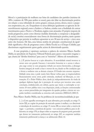 124
blicos) e a participação de mulheres nas listas de candidatos dos partidos (mínimo de
30% e máximo de 70% para ambos os sexos), para não falar na discriminação positiva
em relação a uma infinidade de outros grupos: crianças, jovens, idosos, micro e peque-
nos empresários, etc., etc. Enquadram-se nessa definição igualmente as agências de de-
senvolvimento regional, como a Sudam e a Sudene, criadas com a finalidade de carrear
investimentos para o Norte e o Nordeste, regiões mais atrasadas. O próprio imposto de
renda progressivo, assim como diversas medidas destinadas a compensar a desigualda-
de social, constitui essencialmente uma forma de discriminação positiva, tanto quanto
o dispositivo que permite às mulheres aposentar-se aos 30 anos de serviço – cinco anos
antes dos homens. De fato, uma leitura restrita do princípio constitucional da igual-
dade significaria o fim de programas como o Bolsa Escola ou o Cheque Cidadão, que
discriminam negativamente quem ganhe acima de determinada quantia.
A esse propósito, é oportuno ouvirmos a palavra do ministro Marco Aurélio
Mello, ex-presidente do Supremo Tribunal Federal, para quem é necessário resgatar o
que chama de “dívidas históricas” para com as “minorias”. Afirma ele textualmente:
[...] É preciso buscar-se a ação afirmativa. A neutralidade estatal mostrou se
nesses anos um grande fracasso; é necessário fomentar-se o acesso à educa-
ção; urge contar-se com programa voltado aos menos favorecidos, a abranger
horário integral, de modo a tirar o menor da rua, dando-se-lhe condições que
o levem a ombrear com as demais crianças. O Estado tem enorme responsa-
bilidade nessa área e pode muito bem liberar verbas para os imprescindíveis
financiamentos nesse setor; pode estimular, mediante tal liberação, as con-
tratações. E o Poder Público deve, desde já, independentemente da vinda de
qualquer diploma legal, dar à prestação de serviços por terceiros uma outra
conotação, estabelecendo, em editais, quotas que visem a contemplar as mi-
norias. O setor público tem à sua disposição, ainda, as funções comissionadas
que, a serem preenchidas por integrantes do quadro, podem e devem ser ocu-
padas também consideradas as minorias nele existentes (MELLO, 2001:5).
Para Marco Aurélio Mello, não há problema de inconstitucionalidade, já que
[...] a Carta agasalha amostragem de ação afirmativa, por exemplo, no artigo 7o
,
inciso XX, ao cogitar da proteção de mercado quanto à mulher, e ao direcionar
a introdução de incentivos; no artigo 37, inciso III, ao versar sobre a reserva de
vagas – e, portanto, a existência de quotas – nos concursos públicos, para os de-
ficientes; no artigo 170, ao dispor sobre as empresas de pequeno porte, prevendo
que devem ter tratamento preferencial; no artigo 227, ao emprestar também
tratamento preferencial à criança e ao adolescente (Ibid.: 6).
 