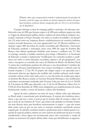 126
[D]ispõe sobre ação compensatória visando à implementação do princípio da
isonomia social do negro, em relação aos demais segmentos étnicos da popu-
lação brasileira, conforme direito assegurado pelo art. 153, § 1o da Constitui-
ção da República”.
O projeto abrange as áreas do emprego, público e privado, e da educação, esta-
belecendo cotas de 20% para homens negros e de 20% para mulheres negras em todos
os “órgãos da administração pública, direta e indireta, de níveis federal, estadual e mu-
nicipal”, incluindo as Forças Armadas, “em todos os escalões de trabalho e de direção”
(art. 2º), assim como nas “empresas, firmas e estabelecimentos, de comércio, indústria,
serviços, mercado financeiro e do setor agropecuário” (art. 3º). Reserva também a es-
tudantes negros 40% das bolsas de estudos concedidas pelo Ministério e Secretarias
de Educação, estaduais e municipais, assim como 40% das vagas do Instituto Rio
Branco, estas últimas igualmente divididas entre homens e mulheres (art. 7º). Não
se restringe, contudo, a medidas numéricas, pois obriga o Ministério e as Secretarias
de Educação a estudar e implementar “modificações nos currículos escolares e acadê-
micos, em todos os níveis (primário, secundário, superior e de pós-graduação)”, com
vistas a incorporar ao conteúdo dos cursos de História do Brasil e de História Geral
“o ensino das contribuições positivas dos africanos e seus descendentes”e também das
civilizações africanas, “particularmente seus avanços tecnológicos e culturais antes da
invasão européia [...]” (art. 8º). O projeto não chegou sequer a ser apreciado, mas é
interessante observar que algumas das medidas nele contidas acabaram sendo imple-
mentadas, embora muito mais tarde, como é o caso das bolsas de estudos para negros
no Instituto Rio Branco, criadas no Governo Fernando Henrique, e das modificações
curriculares recentemente instituídas pelo Governo Lula, por meio da Lei nº 10.639,
de 9 de janeiro de 2003, que, alterando o art. 1º da Lei de Diretrizes e Bases (Lei nº.
9.394, de 20 de dezembro de 1996), torna obrigatório, nos estabelecimentos de ensino
fundamental e médio, o ensino de história e cultura afro-brasileiras.
Apesar de toda a polêmica em torno do tema, o debate sobre ação afirmativa
no Brasil ainda é caracterizado pela desinformação. A maioria dos brasileiros desco-
nhece o que seja isso e, entre os poucos que já ouviram falar do assunto, a idéia é de
que se trata de um sinônimo de “cotas”, que teriam sido adotadas nos Estados Unidos,
nas mais diversas áreas, para beneficiar exclusivamente os negros – e que não teriam
dado muito certo, já que vez por outra se noticiam incidentes envolvendo racismo
naquele país. As opiniões contrárias tendem a predominar, tanto à direita quanto à es-
querda do espectro político, embora um certo número de intelectuais de peso se venha
manifestando a favor, alguns até reconhecendo terem sido convencidos a mudar de
posição no transcurso do próprio debate, dada a força que identificaram na argumen-
 