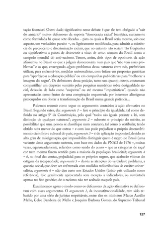 127
tação favorável. Outro dado significativo nesse debate é que ele tem obrigado a “sair
do armário” muitos defensores da suposta “democracia racial” brasileira, exatamente
como formulada há quase sete décadas – para os quais o Brasil seria mesmo, sob esse
aspecto, um verdadeiro paraíso –, ou ligeiramente modificada, para admitir a existên-
cia de preconceito e discriminação raciais, que no entanto não seriam tão freqüentes
ou significativos a ponto de desmentir a visão de senso comum do Brasil como o
campeão mundial do anti-racismo. Temos, assim, dois tipos de opositores da ação
afirmativa no Brasil: os que a julgam desnecessária num país que “não tem esses pro-
blemas” e os que, enxergando alguns problemas dessa natureza entre nós, prefeririam
utilizar, para enfrentá-los, medidas universalistas, com ênfase em propostas genéricas
para “aperfeiçoar a educação pública” ou em campanhas publicitárias para “melhorar a
imagem do negro”. Os defensores dessa posição, tanto uns quanto outros, costumam
compartilhar um desprezo sumário pelas pesquisas numéricas sobre desigualdade ra-
cial, deixadas de lado como “suspeitas” ou até mesmo “impatrióticas”, quando não
apresentadas como frutos de uma conspiração orquestrada por interesses alienígenas
preocupados em obstar a transformação do Brasil numa grande potência...
Podemos resumir como segue os argumentos contrários à ação afirmativa no
Brasil. Segundo estes, ela: argumento 1 – fere o princípio da igualdade, tal como de-
finido no artigo 5o
da Constituição, pelo qual “todos são iguais perante a lei, sem
distinção de qualquer natureza”; argumento 2 – subverte o princípio do mérito, ao
possibilitar que uma pessoa se classifique num concurso, tal como o vestibular, tendo
obtido nota menor do que outras – e com isso pode prejudicar o próprio desenvolvi-
mento científico e cultural do país; argumento 3 – é de aplicação impossível, devido ao
alto grau de miscigenação, que impossibilita distinguir quem é negro no Brasil (uma
variante desse argumento sustenta, com base em dados da PNAD de 1976 –, muitas
vezes, equivocadamente, referidos como sendo do censo – que as categorias de raça/
cor nem mesmo fazem sentido para a maioria da população brasileira); argumento 4
– é, no final das contas, prejudicial para os próprios negros, que acabarão vítimas do
estigma da incapacidade; argumento 5 – desvia as atenções do verdadeiro problema, a
questão social, que deve ser enfrentada com medidas redistributivas de caráter univer-
salista; argumento 6 – não deu certo nos Estados Unidos (único país utilizado como
referência), tese geralmente apresentada sem menção a indicadores, ou sustentada
apenas no fato genérico de o racismo não ter acabado naquele país.
Examinemos agora o modo como os defensores da ação afirmativa se defron-
tam com esses argumentos. O argumento 1, da inconstitucionalidade, tem sido re-
batido por uma série de juristas respeitáveis, entre eles os ministros Marco Aurélio
Mello, Celso Bandeira de Mello e Joaquim Barbosa Gomes, do Supremo Tribunal
 