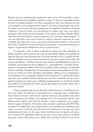 128
Federal, que já se manifestaram amplamente sobre o tema. Na visão deles, o prin-
cípio constitucional da igualdade, contido no artigo 5o
, refere-se à igualdade formal
de todos os cidadãos perante a lei. Mas a igualdade de fato é tão-somente um alvo
a ser atingido, como se depreende do artigo 3o
da mesma Constituição, cujo inciso
IV define como um dos objetivos fundamentais da República Federativa do Brasil
“promover o bem de todos, sem preconceitos de origem, raça, sexo, cor, idade e
quaisquer outras formas de discriminação”. Nas palavras de Marco Aurélio Mello,
“não basta não discriminar, é preciso promover [...] as mesmas oportunidades”. E
isso tem sido feito, como vimos acima, em relação a diversos segmentos de nossa
sociedade. Em todos esses casos, o que se faz é discriminação positiva – com ou sem
esse nome. Considerá-la constitucional para esses grupos e inconstitucional para os
negros é simplesmente indefensável, ética ou juridicamente.
O argumento 2, que se refere à questão do mérito, tem sido empregado no
debate específico sobre a questão das cotas na universidade. Quem o faz geralmente
deixa de lado uma outra discussão, que vem sendo travada há anos, a respeito da vali-
dade do vestibular como instrumento de admissão ao ensino superior. De acordo com
muitos especialistas, o vestibular não serve para avaliar as possibilidades de sucesso do
estudante, seja do ponto de vista acadêmico ou – principalmente – do futuro desem-
penho no mercado de trabalho. Para eles, o vestibular mede unicamente a capacidade
de fazer vestibular. Exemplo disso são reportagens recentemente publicadas mostran-
do que os reitores de nossas principais universidades públicas, caso se submetessem
aos vestibulares de suas próprias instituições, não passariam. E a maioria dos alunos
aprovados num vestibular também não passaria, caso fosse submetida a ele no ano se-
guinte. Comprova-se, assim, que o vestibular constitui apenas um método de seleção
que poderia ser substituído por outros, já que não guarda uma relação direta com a
performance futura.
O que os proponentes da ação afirmativa defendem não é o abandono do mé-
rito como critério de admissão à universidade (ou ao emprego), mas a reelaboração
desse critério de modo a torná-lo não somente mais justo, mas também mais eficaz
como instrumento de avaliação. Isso significa levar em consideração fatores como
filiação racial, origem, renda, local de moradia e outros, juntamente com a capaci-
dade de superar obstáculos. Vale referir como exemplo a concessão, pela PUC/Rio,
de bolsas de estudos para alunos provenientes dos chamados pré-vestibulares para
negros e carentes – forma de ação afirmativa sem utilização de cotas que vem sendo
implementada há cerca de dez anos, tendo beneficiado mais de quatro mil alunos
até o momento. É significativo observar que esses alunos, cujas notas no vestibular
são quase sempre mais baixas que a média, têm revertido, ao final do curso, essa
 