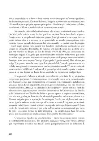 130
para a necessidade – e o dever – de se criarem mecanismos para enfrentar o problema
da discriminação racial. Em tom de ironia, chega-se a propor que se contratem, para
tal identificação, os próprios agentes principais da discriminação racial, como policiais,
porteiros de edifícios e profissionais de recrutamento e seleção.
No caso das universidades fluminenses, a lei adotou o critério de autoclassifica-
ção, pelo qual a própria pessoa declara qual é sua raça/cor. Isso acabou dando origem a
fraudes, como se viu pelo noticiário, com pessoas fenotipicamente brancas, que decerto
jamais tinham visto a si mesmas ou se apresentado ao mundo como qualquer outra
coisa, de repente sacando do fundo do baú um esquecido – e muitas vezes desprezado
– bisavô negro apenas para garantir um benefício originalmente destinado aos que
sofrem os obstáculos decorrentes do racismo. Um remédio para isso poderia ser o
que está proposto no Projeto de Lei do Senado no
650, de 1999, que se encontra em
tramitação naquela Casa, pelo qual se considera afro-brasileiro “toda pessoa que assim
se declare e que apresente documento de identificação no qual apareça como característica
fenotípica a cor preta ou parda”(artigo 1o
, parágrafo 1o
, grifos nossos). Mais adiante, no
artigo 5o
, o projeto incumbe os serviços de registro civil de “proceder, gratuitamente e a
pedido, ao registro da cor no assento de nascimento do interessado”.Trata-se, assim, de
um mecanismo inibidor da fraude racial, já que obriga o interessado a portar em docu-
mento a cor que declara ter diante de um vestibular ou concurso de qualquer tipo.
O argumento 4 chama a atenção especialmente pelo fato de ser defendido
por pessoas que jamais revelaram qualquer preocupação com a sorte e o destino dos
afro-brasileiros, mas que subitamente se apresentam como verdadeiros paladinos da
igualdade racial. É um argumento, em geral, pouco elaborado, e que não resiste ao
menor confronto. Afinal, a lei adotada no Rio de Janeiro – assim como as medidas
administrativas aprovadas pelos conselhos universitários da Universidade de Brasília
e da Universidade do Estado da Bahia – garante apenas o ingresso do estudante,
mas não sua graduação. Para obtê-la, ele terá de preencher todos os requisitos aca-
dêmicos exigidos para a aprovação. Se conseguir fazê-lo, seu diploma será exata-
mente igual a todos os outros, sem que dele conste a marca do ingresso por meio de
uma cota racial. Como poderá o futuro empregador saber que foi esse o caso? E, do
ponto de vista da auto-estima, o que seria melhor: entrar na universidade por meio
de cota – ou outras formas de ação afirmativa – ou simplesmente ficar fora dela,
graças aos mecanismos de exclusão racial amplamente descritos acima?
O argumento 5 padece de um duplo vício – baseia-se apenas no senso comum
e é estritamente maniqueísta. Em primeiro lugar, não basta, como vimos, afirmar
que “o problema é social e não racial”, como qualquer palestrante de botequim. É
 