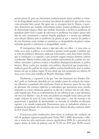 131
preciso provar. E, para isso, demonstrar academicamente serem inválidos os núme-
ros da desigualdade racial, ou encontrar uma forma de explicá-los que exclua a raça
como principal fator causal. Até agora não se conseguiu fazê-lo. Depois, é neces-
sário demonstrar que medidas universalistas podem resolver problemas específicos
de determinados grupos. Dizer que medidas destinadas a resolver os problemas da
população pobre terão o poder de solucionar os problemas dos negros apenas pelo
fato de estes constituírem a maioria daquela população é o mesmo que defender
uma solução idêntica para os problemas de gênero: já que a maioria dos pobres é
de sexo feminino, como revelam as estatísticas, as desigualdades de gênero seriam
reduzidas quando se reduzissem as desigualdades sociais...
O maniqueísmo dessa solução é algo que salta aos olhos – é uma coisa ou
outra, ou se ataca a pobreza ou se enfrenta a questão racial, quando é evidente que
se trata de problemas diferentes, ainda que relacionados, como duas linhas sinuosas
que se entrelaçam e se separam, e que portanto exigem soluções distintas, embora
coordenadas. Valeria lembrar ainda que medidas universalistas de combate aos ma-
lefícios associados à pobreza tendem a beneficiar desproporcionalmente os pobres
brancos. Desse modo, por exemplo, uma política educacional que proporcione a
melhoria geral dos padrões de ensino público acabará beneficiando mais os pobres
brancos do que os pobres negros. É isso, afinal, que tem acontecido nos últimos 70
anos, como vimos pelo trabalho de Ricardo Henriques (2001).
Finalmente, o argumento 6, de que “isso não funcionou nos Estados Uni-
dos”, pode ser facilmente demolido por um simples exame da evolução dos núme-
ros referentes à população afro-americana. Como já dissemos, quem faz esse tipo
de afirmação não costuma explicitar os indicadores que apontariam nesse sentido,
limitando-se a fazer referências genéricas ao fato de o racismo não ter sido elimi-
nado naquele país. Trata-se, evidentemente, de um sofisma, já que a ação afirmativa
não tem esse objetivo – que, de resto, não poderia ser atingido senão, talvez, por um
amplo conjunto de ações de curto, médio e longo prazo –, mas tão-somente o de
proporcionar a igualdade de oportunidades no mercado de trabalho, na educação
superior e no mundo empresarial. Examinemos, pois, os indicadores relativos ao
progresso da população afro-americana nas cinco últimas décadas, conforme dados
do U.S. Census Bureau.
Comecemos pelos rendimentos, fator-chave na avaliação das condições de
vida de qualquer segmento populacional. Entre 1967 e 2000, descontada a infla-
ção, a renda dos afro-americanos cresceu significativos 250%. Já o percentual de
negros abaixo da linha de pobreza caiu de 55,1% em 1959 para 30,9% (contra
 