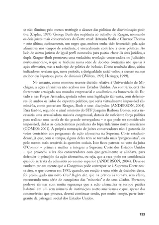 133
se não eliminar, pelo menos restringir o alcance das políticas de discriminação posi-
tiva (Caplan, 1997). George Bush deu seqüência ao trabalho de Reagan, nomeando
os dois juízes mais conservadores da Corte atual: Antonin Scalia e Clarence Thomas
– este último, curiosamente, um negro que, embora tenha sido favorecido pela ação
afirmativa nos tempos de estudante, é visceralmente contrário a essas políticas. Ao
lado de outros juristas de igual perfil nomeados para postos-chave da área jurídica, a
dupla Reagan-Bush promoveu uma verdadeira revolução conservadora no Judiciário
norte-americano, o que se traduziu numa série de decisões contrárias não apenas à
ação afirmativa, mas a todo tipo de política de inclusão. Como resultado disso, vários
indicadores revelam que, nesse período, a desigualdade racial voltou a crescer ou, nas
melhor das hipóteses, parou de diminuir (Walters, 1995; Heringer, 1999).
No entanto, como mostrou recente decisão relativa à Universidade de Mi-
chigan, a ação afirmativa não acabou nos Estados Unidos. Ao contrário, está tão
fortemente arraigada nos mundos empresarial e acadêmico, na burocracia do Es-
tado e nas Forças Armadas, apoiada sobre uma legislação tão vasta, com defenso-
res de ambos os lados do espectro político, que seria virtualmente impossível eli-
miná-la, como gostariam Reagan, Bush e seus discípulos (ANDERSON, 2004).
Para fazê-lo, segundo o atual ministro do STF Joaquim Barbosa Gomes, seria ne-
cessária uma avassaladora maioria congressual, dotada de suficiente força política
para realizar uma tarefa de tão grande envergadura – o que pode ser considerado
impossível, dadas as características peculiares do bipartidarismo norte-americano
(GOMES: 2001). A própria nomeação de juízes conservadores não é garantia de
votos contrários aos programas de ação afirmativa na Suprema Corte estaduni-
dense, já que, com o tempo, alguns deles têm se tornado mais “progressistas”, ou
pelo menos mais sensíveis às questões sociais. Isso ficou patente no voto da juíza
O’Connor – primeira mulher a integrar a Suprema Corte dos Estados Unidos
– que provocou a ira dos conservadores com que geralmente se alinhava, para
defender o princípio da ação afirmativa, ou seja, que a raça pode ser considerada
quando se trata da admissão ao ensino superior (ANDERSON, 2004). Deve-se
também ter em mente que o Congresso pode contrapor-se à Suprema Corte nes-
sa área, o que ocorreu em 1991, quando, em reação a uma série de decisões desta,
foi promulgado um novo Civil Rights Act, que na prática as tornava sem efeito,
restaurando uma série de conquistas das “minorias” e de seus aliados. Portanto,
pode-se afirmar com muita segurança que a ação afirmativa se tornou prática
habitual em um sem número de instituições norte-americanas e que, apesar das
controvérsias que provoca, deverá continuar sendo, por muito tempo, parte inte-
grante da paisagem social dos Estados Unidos.
 