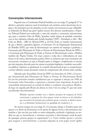 134
Convenções Internacionais
Segundo reza a Constituição Federal brasileira, em seu artigo 5o
, parágrafo 2o
“os
direitos e garantias expressos nesta Constituição não excluem outros decorrentes do re-
gime e dos princípios por ela adotados, ou dos tratados internacionais em que a Repúbli-
ca Federativa do Brasil seja parte” (grifos nossos). Em diversas manifestações, o Supre-
mo Tribunal Federal tem reafirmado o status dos tratados e convenções internacionais,
que, para o ministro Celso de Mello, “guardam estrita relação de paridade normativa
com as leis ordinárias editadas pelo Estado brasileiro” (STF – Extradição n. 662 – Rel.
Celso de Mello – DJU de 30/maio/1997, p. 23.176). Entre os tratados internacionais
de que o Brasil é signatário, figuram a Convenção 111 da Organização Internacional
do Trabalho (OIT), que trata da discriminação em matéria de emprego e profissão; a
Convenção pela Eliminação de Todas as Formas de Discriminação Racial, da ONU; e
a Convenção pela Eliminação de Todas as Formas de Discriminação contra a Mulher,
também das Nações Unidas. Um traço comum a todas elas é referendarem, de uma
forma ou de outra,a discriminação positiva.Deve-se esclarecer que essas convenções são
instrumentos vinculantes, ou seja, os Estados-parte se obrigam a implementar as normas
por elas impostas, devendo para isso ajustar sua própria legislação, e também suas políti-
cas públicas. Sujeitam-se igualmente ao controle internacional, já que se comprometem
a enviar relatórios anuais prestando contas do cumprimento das normas nelas contidas.
Adotada pela Assembléia Geral da ONU em dezembro de 1965, a Conven-
ção Internacional pela Eliminação de Todas as Formas de Discriminação Racial
foi um dos primeiros tratados multilaterais que se seguiram à adoção, em 1948, da
Convenção sobre Genocídio, e representa a tentativa mais importante, da parte da
comunidade internacional, no sentido de definir e combater essas práticas. Ratifica-
da logo em seguida pelo Brasil, ela afirma no item 4 de seu artigo 1o
, que não serão
consideradas discriminatórias:
Medidas especiais tomadas com o objetivo precípuo de assegurar, de forma
conveniente, o progresso de certos grupos sociais ou étnicos ou de indivíduos
que necessitem de proteção para poderem gozar e exercitar os direitos huma-
nos e as liberdades fundamentais em igualdade de condições [...].
Ao mesmo tempo, em seu artigo 2o
, a Convenção obriga os Estados-parte não
apenas a se abster de discriminar, ou de apoiar de alguma forma a discriminação, mas
também a “pôr um fim, por todos os meios adequados, incluindo a legislação, na me-
dida em que as circunstâncias o tornarem necessário, à discriminação racial da parte
de quaisquer pessoas, grupos ou organizações” e a “tomar medidas especiais e concretas
para assegurar o desenvolvimento e a proteção adequados de certos grupos raciais” (grifos
 