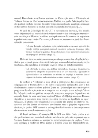 135
nossos). Formulações semelhantes aparecem na Convenção sobre a Eliminação de
Todas as Formas de Discriminação contra a Mulher, pela qual a “adoção pelos Esta-
dos-parte de medidas especiais de caráter temporário destinadas a acelerar a igualdade
de fato entre o homem e a mulher não será considerada discriminação [...]”.
O caso da Convenção III da OIT é especialmente relevante, pois mostra
como organizações da sociedade civil podem utilizar-se das convenções internacio-
nais para forçar o Governo brasileiro a cumprir normas do interesse de segmentos
especialmente concernidos. Para começo de conversa, essa convenção define discri-
minação como sendo
[...] toda distinção, exclusão ou preferência fundada na raça, cor, sexo, religião,
opinião política, ascendência nacional ou origem social, que tenha por efeito
destruir ou alterar a igualdade de oportunidades ou de tratamento em matéria
de emprego ou profissão (artigo 1o
).
Deixa de incorrer, assim, no mesmo pecado que caracteriza a legislação bra-
sileira, que pretende punir crimes motivados por uma conduta determinada, porém
indefinida. Mas vai além a Convenção III, pois obriga os Estados membros:
[...] a formular e aplicar uma política nacional que tenha por fim promover,
por métodos adequados às circunstâncias e aos usos nacionais, a igualdade de
oportunidades e de tratamento em matéria de emprego e profissão, com o
objetivo de eliminar toda discriminação nessa matéria (artigo 2o
).
E também a “[e]sforçar-se para obter a colaboração das organizações de
empregadores e trabalhadores e de outros organismos apropriados, com o fim
de favorecer a aceitação desta política” (item a); “[p]romulgar leis e encorajar os
programas de educação próprios a assegurar esta aceitação e esta aplicação” (item
b); “[s]eguir a referida política no que diz respeito a empregos dependentes de
controle direto de uma autoridade nacional” (item d). Obriga, assim, os Estados
signatários a adotarem uma postura pró-ativa em favor da igualdade de opor-
tunidades. E utiliza como mecanismos de controle não apenas os relatórios mi-
nuciosos que lhe devem ser enviados anualmente, mas as próprias organizações
sindicais, às quais a OIT concede a prerrogativa de denunciar o descumprimento
dos termos de suas diversas convenções.
O Brasil ratificou a Convenção III da OIT em 1964. Dada, porém, a vi-
são predominante em matéria de relações raciais neste país, não surpreende que o
Governo brasileiro deixasse de cumprir os compromissos que ela implica. A situ-
ação começou a mudar em 1992, quando a Central Única dos Trabalhadores en-
 