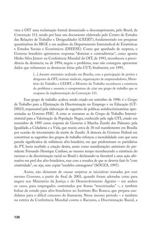 136
viou à OIT uma reclamação formal denunciado o descumprimento, pelo Brasil, da
Convenção 111, tendo por base um documento elaborado pelo Centro de Estudos
das Relações de Trabalho e Desigualdades (CEERT), fundamentado em pesquisas
quantitativas do IBGE e em análises do Departamento Intersindical de Estatísticas
e Estudos Sociais e Econômicos (DIEESE). Como que apanhado de surpresa, o
Governo brasileiro apresentou respostas “distintas e contraditórias”, como aponta
Hédio Silva Júnior: na Conferência Mundial da OIT, de 1993, reconheceu a proce-
dência da denúncia; na de 1994, negou o problema, mas não conseguiu apresentar
dados que refutassem as denúncias feitas pela CUT; finalmente, em 1995,
[...] durante seminário realizado em Brasília, com a participação de peritos e
dirigentes da OIT, centrais sindicais, organizações de empreendedores, Minis-
tério do Trabalho e CEERT, o Ministro do Trabalho reconheceu a existência
do problema e assumiu o compromisso de criar um grupo de trabalho que se
ocupasse da implementação da Convenção 111.
Esse grupo de trabalho acabou sendo criado em setembro de 1996: é o Grupo
de Trabalho para a Eliminação da Discriminação no Emprego e na Educação (GT-
DEO), responsável pela elaboração de sugestões de políticas antidiscriminatórias apre-
sentadas ao Governo FHC. A estas se somaram as do Grupo de Trabalho Intermi-
nisterial para a Valorização da População Negra, conhecido pela sigla GTI, criado em
novembro de 1995 como resposta do Governo à Marcha Zumbi dos Palmares pela
Igualdade, a Cidadania e a Vida, que reuniu cerca de 30 mil manifestantes em Brasília
por ocasião do tricentenário da morte de Zumbi. A demora do Governo Federal em
concretizar as sugestões dos grupos de trabalho reforçou a incredulidade com que uma
parcela significativa da militância afro-brasileira, em que predominam os partidários
do PT, havia recebido a criação destes, assim como manifestações anteriores do pre-
sidente Fernando Henrique Cardoso, ao mesmo tempo reconhecendo a existência do
racismo e da discriminação racial no Brasil e declarando-se favorável a uma ação afir-
mativa em prol dos afro-brasileiros, mas com a ressalva de que se deveria fazê-lo “com
criatividade”, ou seja, sem copiar “modelos estrangeiros” (SOUZA, 1997).
Assim, não deixaram de causar surpresa as iniciativas tomadas por esse
mesmo Governo, a partir do final de 2001, quando foram adotadas cotas para
negros nos Ministério da Justiça e do Desenvolvimento Agrário – em ambos
os casos, para empregados contratados por firmas “terceirizadas” –, e também
bolsas de estudo para afro-brasileiros no Instituto Rio Branco, que prepara can-
didatos para o difícil concurso do Itamaraty. Nesse mesmo período – e também
na esteira da Conferência Mundial contra o Racismo, a Discriminação Racial, a
 