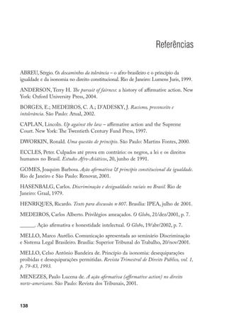 138
Referências
ABREU, Sérgio. Os descaminhos da tolerância – o afro-brasileiro e o princípio da
igualdade e da isonomia no direito constitucional. Rio de Janeiro: Lumens Juris, 1999.
ANDERSON, Terry H. The pursuit of fairness: a history of affirmative action. New
York: Oxford University Press, 2004.
BORGES, E.; MEDEIROS, C. A.; D’ADESKY, J. Racismo, preconceito e
intolerância. São Paulo: Atual, 2002.
CAPLAN, Lincoln. Up against the law – affirmative action and the Supreme
Court. New York: The Twentieth Century Fund Press, 1997.
DWORKIN, Ronald. Uma questão de princípio. São Paulo: Martins Fontes, 2000.
ECCLES, Peter. Culpados até prova em contrário: os negros, a lei e os direitos
humanos no Brasil. Estudos Afro-Asiáticos, 20, junho de 1991.
GOMES, Joaquim Barbosa. Ação afirmativa  princípio constitucional da igualdade.
Rio de Janeiro e São Paulo: Renovar, 2001.
HASENBALG, Carlos. Discriminação e desigualdades raciais no Brasil. Rio de
Janeiro: Graal, 1979.
HENRIQUES, Ricardo. Texto para discussão no
807. Brasília: IPEA, julho de 2001.
MEDEIROS, Carlos Alberto. Privilégios ameaçados. O Globo, 21/dez/2001, p. 7.
______. Ação afirmativa e honestidade intelectual. O Globo, 19/abr/2002, p. 7.
MELLO, Marco Aurélio. Comunicação apresentada ao seminário Discriminação
e Sistema Legal Brasileiro. Brasília: Superior Tribunal do Trabalho, 20/nov/2001.
MELLO, Celso Antônio Bandeira de. Princípio da isonomia: desequiparações
proibidas e desequiparações permitidas. Revista Trimestral de Direito Público, vol. 1,
p. 79-83, 1993.
MENEZES, Paulo Lucena de. A ação afirmativa (affirmative action) no direito
norte-americano. São Paulo: Revista dos Tribunais, 2001.
 