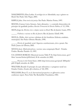 139
NASCIMENTO, Elisa Larkin. O sortilégio da cor. Identidade, raça e gênero no
Brasil. São Paulo: Selo Negro, 2003.
RAWLS, John. Uma teoria da justiça. São Paulo: Martins Fontes, 1997.
ROCHA, Carmen Lúcia Antunes. Ação afirmativa – o conteúdo democrático do
princípio da igualdade jurídica. Revista Trimestral de Direito Público, no
15, 1996.
SILVA, Jorge da. Direitos civis e relações raciais no Brasil. Rio de Janeiro: Luam, 1994.
______. Violência e racismo no Rio de Janeiro. Rio de Janeiro: Eduff, 1998.
SILVA Jr., Hédio. Anti-racismo: coletânea de leis brasileiras (federais, estaduais,
municipais). São Paulo: Oliveira Mendes, 1998.
______. Direito de igualdade racial. Aspectos constitucionais, civis e penais. São
Paulo: Juarez de Oliveira, 2002.
SOUZA, Jessé. Multiculturalismo e racismo: uma comparação Brasil - Estados
Unidos. Brasília: Paralelo 15, 1997.
U.S. CENSUS BUREAU. Historical income Table P-1b. http:/www.census. gov//
hhes/ income/histinc/p01b.html, 30 de setembro de 2002.
______. Poverty in the United States: 2000. http:/www.census.gov/prod/ 2001pubs/
p60-214pdf, setembro de 2001.
WALTERS, Ronald. O princípio da ação afirmativa e o progresso racial nos
Estados Unidos. Estudos Afro-Asiáticos, no
28, 1995.
WILLIAMS, Bruce E. et al. International perspectives on affirmative action:
conference report. Nova York: The Rockefeller Foundation, 1984.
 