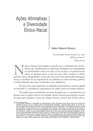 Ações Afirmativas
e Diversidade
Étnico-Racial
Valter Roberto Silvério
“A universidade brasileira sempre teve cotas!
100% para brancos.”
(Hélio Santos)
N
egros e brancos não chegam ao mundo com a consciência das circuns-
tâncias que transformaram as diferenças fenotípicas em desigualdades
de oportunidades sociais com base na cor, na raça e no pertencimento
étnico. O primeiro passo, a meu ver, para (des) construir os efeitos
perversos dessas desigualdades sociais, que têm como fonte primordial hierarquias
raciais, é reconhecê-las na magnitude de sua influência na vida econômica, política
e cultural daqueles que foram construídos como subalternos.
Um dos temas mais importante na atualidade é precisamente a natureza global
da etnicidade
e a prevalência e permanência do conflito étnico no mundo moderno.
Tal conflito gira, normalmente, em torno do poder, isto é, o principal foco de
disputa entre os grupos étnicos na sociedade. Assim, uma das preocupações centrais
de quem quer pesquisar o tema das relações étnicas e raciais deve incidir sobre a
	 É importante distinguir a etnicidade de diferenciação racial. Enquanto esta última ocorre em termos de
diferenças físicas que se acredita serem biologicamente herdadas, a diferenciação étnica se dá em ter-
mos de diferenças culturais que têm de ser aprendidas. Essa distinção é confundida na teoria racista
não-científica, a qual presume que o comportamento cultural, tanto quanto as características físicas, é
biologicamente herdado. Uma das características da etnicidade e dos grupos étnicos para cuja formação
ela contribui é, porém, que as peculiaridade étnicas são comuns aos que são parentes biológicos. O pro-
cesso de aprendizagem através do qual se adquire a cultura ocorre entre pais e filhos biológicos; portanto,
não surpreende que raças e grupos étnicos às vezes se sobreponham. Uma raça pode ser também um
grupo étnico e um grupo étnico pode constituir-se exclusivamente de indivíduos de uma mesma raça. Não
obstante as raças serem grupos bem mais amplos (OUThwAiTE; BOTTOmOrE, 1996:282-283).
 