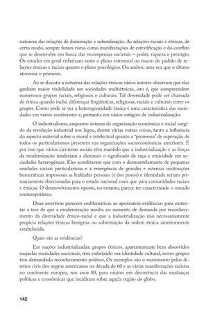 142
natureza das relações de dominação e subordinação. As relações raciais e étnicas, de
certo modo, sempre foram vistas como manifestações de estratificação e do conflito
que se desenvolve em busca das recompensas societais – poder, riqueza e prestígio.
Os estudos em geral enfatizam tanto o plano estrutural ou macro do padrão de re-
lações étnicas e raciais quanto o plano psicológico. Ou ambos, uma vez que o último
atravessa o primeiro.
Ao se discutir a natureza das relações étnicas vários autores observam que elas
ganham maior visibilidade em sociedades multiétnicas, isto é, que compreendem
numerosos grupos raciais, religiosos e culturais. Tal diversidade pode ser chamada
de étnica quando inclui diferenças lingüísticas, religiosas, raciais e culturais entre os
grupos. Como pode se ver a heterogeneidade étnica é uma característica das socie-
dades em vários continentes e, portanto, em vários estágios de industrialização.
O industrialismo, enquanto sistema de organização econômica e social surgi-
do da revolução industrial nos legou, dentre várias outras coisas, tanto a influência
do aspecto material sobre o moral e intelectual quanto a “promessa” de superação de
todos os particularismos presentes nas organizações socioeconômicas anteriores. É
por isso que vários cientistas sociais têm mantido que a industrialização e as forças
da modernização tenderiam a diminuir o significado de raça e etnicidade em so-
ciedades heterogêneas. Eles acreditavam que com o desmantelamento de pequenas
unidades sociais particularistas e a emergência de grandes e extensas instituições
burocráticas impessoais as lealdades pessoais (e dos povos) e identidade seriam pri-
mariamente direcionadas para o estado nacional mais que para comunidades raciais
e étnicas. O desenvolvimento oposto, no entanto, parece ter caracterizado o mundo
contemporâneo.
Duas assertivas parecem emblemáticas ao apontarem evidências para susten-
tar a tese de que a modernização resulta no aumento de demanda por reconheci-
mento da diversidade étnico-racial e que a industrialização não necessariamente
propicia relações étnicas benignas ou substituição da ordem étnica anteriormente
estabelecida.
Quais são as evidências?
Em nações industrializadas, grupos étnicos, aparentemente bem absorvidos
naquelas sociedades nacionais, têm enfatizado sua identidade cultural, novos grupos
tem demandado reconhecimento político. Os exemplos são o movimento pelos di-
reitos civis dos negros americanos na década de 60 e as várias manifestações racistas
no continente europeu, nos anos 80, para muitos em decorrência das mudanças
políticas e econômicas que incidiram sobre aquela região do globo.
 