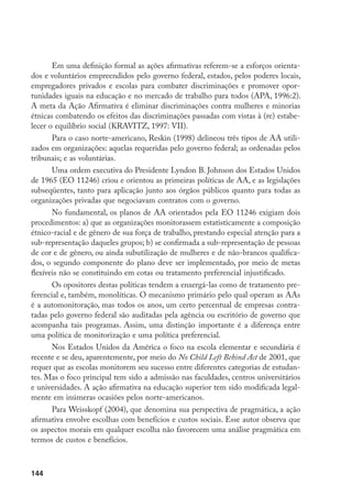 144
Em uma definição formal as ações afirmativas referem-se a esforços orienta-
dos e voluntários empreendidos pelo governo federal, estados, pelos poderes locais,
empregadores privados e escolas para combater discriminações e promover opor-
tunidades iguais na educação e no mercado de trabalho para todos (APA, 1996:2).
A meta da Ação Afirmativa é eliminar discriminações contra mulheres e minorias
étnicas combatendo os efeitos das discriminações passadas com vistas à (re) estabe-
lecer o equilíbrio social (KRAVITZ, 1997: VII).
Para o caso norte-americano, Reskin (1998) delineou três tipos de AA utili-
zados em organizações: aquelas requeridas pelo governo federal; as ordenadas pelos
tribunais; e as voluntárias.
Uma ordem executiva do Presidente Lyndon B. Johnson dos Estados Unidos
de 1965 (EO 11246) criou e orientou as primeiras políticas de AA, e as legislações
subseqüentes, tanto para aplicação junto aos órgãos públicos quanto para todas as
organizações privadas que negociavam contratos com o governo.
No fundamental, os planos de AA orientados pela EO 11246 exigiam dois
procedimentos: a) que as organizações monitorassem estatisticamente a composição
étnico-racial e de gênero de sua força de trabalho, prestando especial atenção para a
sub-representação daqueles grupos; b) se confirmada a sub-representação de pessoas
de cor e de gênero, ou ainda subutilização de mulheres e de não-brancos qualifica-
dos, o segundo componente do plano deve ser implementado, por meio de metas
flexíveis não se constituindo em cotas ou tratamento preferencial injustificado.
Os opositores destas políticas tendem a enxergá-las como de tratamento pre-
ferencial e, também, monolíticas. O mecanismo primário pelo qual operam as AAs
é a automonitoração, mas todos os anos, um certo percentual de empresas contra-
tadas pelo governo federal são auditadas pela agência ou escritório de governo que
acompanha tais programas. Assim, uma distinção importante é a diferença entre
uma política de monitorização e uma política preferencial.
Nos Estados Unidos da América o foco na escola elementar e secundária é
recente e se deu, aparentemente, por meio do No Child Left Behind Act de 2001, que
requer que as escolas monitorem seu sucesso entre diferentes categorias de estudan-
tes. Mas o foco principal tem sido a admissão nas faculdades, centros universitários
e universidades. A ação afirmativa na educação superior tem sido modificada legal-
mente em inúmeras ocasiões pelos norte-americanos.
Para Weisskopf (2004), que denomina sua perspectiva de pragmática, a ação
afirmativa envolve escolhas com benefícios e custos sociais. Esse autor observa que
os aspectos morais em qualquer escolha não favorecem uma análise pragmática em
termos de custos e benefícios.
 
