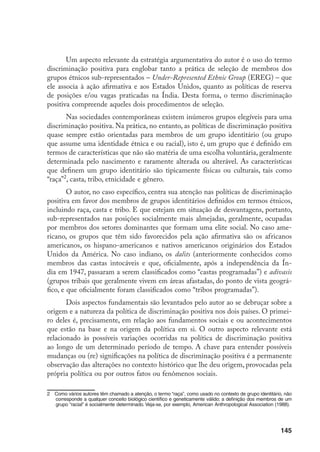 145
Um aspecto relevante da estratégia argumentativa do autor é o uso do termo
discriminação positiva para englobar tanto a prática de seleção de membros dos
grupos étnicos sub-representados – Under-Represented Ethnic Group (EREG) – que
ele associa à ação afirmativa e aos Estados Unidos, quanto as políticas de reserva
de posições e/ou vagas praticadas na Índia. Desta forma, o termo discriminação
positiva compreende aqueles dois procedimentos de seleção.
Nas sociedades contemporâneas existem inúmeros grupos elegíveis para uma
discriminação positiva. Na prática, no entanto, as políticas de discriminação positiva
quase sempre estão orientadas para membros de um grupo identitário (ou grupo
que assume uma identidade étnica e ou racial), isto é, um grupo que é definido em
termos de características que não são matéria de uma escolha voluntária, geralmente
determinada pelo nascimento e raramente alterada ou alterável. As características
que definem um grupo identitário são tipicamente físicas ou culturais, tais como
“raça”
, casta, tribo, etnicidade e gênero.
O autor, no caso específico, centra sua atenção nas políticas de discriminação
positiva em favor dos membros de grupos identitários definidos em termos étnicos,
incluindo raça, casta e tribo. E que estejam em situação de desvantagens, portanto,
sub-representados nas posições socialmente mais almejadas, geralmente, ocupadas
por membros dos setores dominantes que formam uma elite social. No caso ame-
ricano, os grupos que têm sido favorecidos pela ação afirmativa são os africanos
americanos, os hispano-americanos e nativos americanos originários dos Estados
Unidos da América. No caso indiano, os dalits (anteriormente conhecidos como
membros das castas intocáveis e que, oficialmente, após a independência da Ín-
dia em 1947, passaram a serem classificados como “castas programadas”) e adivasis
(grupos tribais que geralmente vivem em áreas afastadas, do ponto de vista geográ-
fico, e que oficialmente foram classificados como “tribos programadas”).
Dois aspectos fundamentais são levantados pelo autor ao se debruçar sobre a
origem e a natureza da política de discriminação positiva nos dois países. O primei-
ro deles é, precisamente, em relação aos fundamentos sociais e ou acontecimentos
que estão na base e na origem da política em si. O outro aspecto relevante está
relacionado às possíveis variações ocorridas na política de discriminação positiva
ao longo de um determinado período de tempo. A chave para entender possíveis
mudanças ou (re) significações na política de discriminação positiva é a permanente
observação das alterações no contexto histórico que lhe deu origem, provocadas pela
própria política ou por outros fatos ou fenômenos sociais.
	 Como vários autores têm chamado a atenção, o termo “raça”, como usado no contexto de grupo identitário, não
corresponde a qualquer conceito biológico científico e geneticamente válido; a definição dos membros de um
grupo “racial” é socialmente determinado. Veja-se, por exemplo, American Anthropological Association (1988).
 