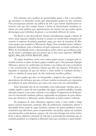 146
Em contraste com a política de oportunidades iguais, a AA é uma política
que reconhece os obstáculos sociais, para determinados grupos, de fato existentes.
Uma pressuposição presente nas políticas de AA é que existem impedimentos es-
truturais reais que nem sempre tomam a forma de discriminação manifesta, in-
clusive em certas políticas que, aparentemente, são neutras mas que podem operar
desvantagens para indivíduos de gênero e ou etnicidade diferente de outros.
No Brasil os afro-descendentes tiveram reiteradamente negado o direito de
viver e atuar enquanto cidadãos, ficando os avanços no sentido desta conquista uni-
camente às expensas da própria população negra, por meio de iniciativas de dife-
rentes grupos que compõem o Movimento Negro. Uma sociedade tácita e delibera-
damente excludente como a brasileira, tal qual comprovam os estudos realizados no
IPEA, de mentalidade racista e discriminadora, cultiva valores que justificam exclu-
são de muitos e privilégios para uns poucos que se têm como superiores (HENRI-
QUES, 2001; JACCOUD; BEGGIN, 2002).
Os negros brasileiros, assim como outros grupos postos à margem pela so-
ciedade, resistem ao plano de ideais, papéis, condutas que se lhes pretende impingir.
Afirmam e querem ver confirmadas sua história e sua cultura, tal como as herdaram
e vêm reconstruindo em dolorosas relações que lhes são impostas. Pretendem ter
reparadas as injustiças de que são vítimas e assim receber as condições devidas a
todos os cidadãos de tomar parte da elite intelectual, científica, política.
É neste quadro que deve ser interpretada a exigência dos negros brasileiros,
descendentes dos africanos que para cá foram trazidos escravizados, por reparações,
por políticas de ações afirmativas, por metas, tais como cotas nas universidades.
Estas demandas têm de ser entendidas como indenizações devidas, pela so-
ciedade, àqueles a quem ela tem impedido vida digna e saudável, trabalho, moradia,
educação, respeito a suas raízes culturais, à sua religião. O pagamento da dívida pre-
cisa ser concretizado mediante políticas, organizadas em programa de ações afirma-
tivas, que eliminem as diferenças sociais, valorizando as étnico-raciais e culturais.
Os programas de ações afirmativas requerem metas a curto, médio e longo
prazos, recursos financeiros, materiais, além de profissionais competentes, abertos à
diversidade étnico-racial da nação brasileira; sensíveis aos graves problemas sociais,
econômicos que dela fazem parte; comprometidos com justiça; capazes de combater
seus preconceitos contra pessoas e grupos e de com estes interagir, sem tentar assimi-
lá-los a valores, objetivos, orientação de vida que se prentenderiam universais; que, ao
contrário, propõem-se, a respeitar as diferentes raízes que constituem a nação brasilei-
 