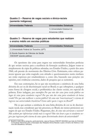 148
Quadro 2 – Reserva de vagas sociais e étnico-raciais
(somente indígenas)
Quadro 3 – Reserva de vagas para estudantes que realizam
o ensino médio em escolas públicas
Os opositores das cotas para negros nas universidades formulam profecias
de que seriam nocivas para a excelência da formação acadêmica. Julgam tratar-se
simplesmente de cópia de políticas adotadas, nos Estados Unidos, a partir dos anos
1960, sob pressão do movimento dos Direitos Civis. Entretanto, estes críticos pa-
recem ignorar que estão reagindo com atitudes e questionamentos muito similares
aos então expressos por estadunidenses e, como eles, baseando suas posições em
opiniões, sem evidências concretas, dados de pesquisa que as sustentem.
Em suas contestações, há os que não reconhecem a existência de uma linha
divisória de cor ou de discriminação racial no Brasil; os que sobrepõem, a qualquer
outra forma de clivagem social, a problemática das classes sociais, em especial da
pobreza. Estes indagam, por exemplo: Por que não dar cotas para escola pública em
lugar de cotas para estudantes negros? Por que não dar cotas para estudantes de baixa
renda? Por que não melhorar o ensino público? As cotas não “americanizam” o sistema de
ingresso nas universidades brasileiras? Como saber quem é negro no Brasil?
Há os que aceitam a existência de uma linha divisória de cor ou de discrimi-
nação racial, mas consideram que tais processos, no Brasil, são menos perniciosos aos
negros do que nos Estados Unidos. Perguntam, eles: As cotas não acirraram o racismo?
Não acabam por inferiorizar ainda mais os negros? Não vão levar a que os estudantes ne-
gros que ingressem pelo sistema de cotas sejam discriminados dentro da universidade?
	 Quanto a esta última pergunta, particularmente, veja-se Parecer CNE/CP 003/2004 que trata de Diretrizes
Curriculares Nacionais para a Educação das Relações Étnico-Raciais e para o Ensino de História e Cul-
tura Afro-Brasileira e Africana.
Universidades Federais Universidades Estaduais
1) Universidade Estadual do
Amazonas (UEA)
1) Universidade Federal do Tocantins (UFT)
2) Escola Superior de Ciências da Saúde
ESCS/DF (escola pública)
Universidades Federais Universidades Estaduais
 