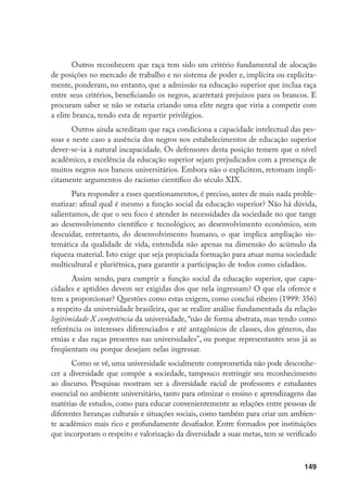149
Outros reconhecem que raça tem sido um critério fundamental de alocação
de posições no mercado de trabalho e no sistema de poder e, implícita ou explicita-
mente, ponderam, no entanto, que a admissão na educação superior que inclua raça
entre seus critérios, beneficiando os negros, acarretará prejuízos para os brancos. E
procuram saber se não se estaria criando uma elite negra que viria a competir com
a elite branca, tendo esta de repartir privilégios.
Outros ainda acreditam que raça condiciona a capacidade intelectual das pes-
soas e neste caso a ausência dos negros nos estabelecimentos de educação superior
dever-se-ia à natural incapacidade. Os defensores desta posição temem que o nível
acadêmico, a excelência da educação superior sejam prejudicados com a presença de
muitos negros nos bancos universitários. Embora não o explicitem, retomam impli-
citamente argumentos do racismo científico do século XIX.
Para responder a esses questionamentos, é preciso, antes de mais nada proble-
matizar: afinal qual é mesmo a função social da educação superior? Não há dúvida,
salientamos, de que o seu foco é atender às necessidades da sociedade no que tange
ao desenvolvimento científico e tecnológico; ao desenvolvimento econômico, sem
descuidar, entretanto, do desenvolvimento humano, o que implica ampliação sis-
temática da qualidade de vida, entendida não apenas na dimensão do acúmulo da
riqueza material. Isto exige que seja propiciada formação para atuar numa sociedade
multicultural e pluriétnica, para garantir a participação de todos como cidadãos.
Assim sendo, para cumprir a função social da educação superior, que capa-
cidades e aptidões devem ser exigidas dos que nela ingressam? O que ela oferece e
tem a proporcionar? Questões como estas exigem, como conclui ribeiro (1999: 356)
a respeito da universidade brasileira, que se realize análise fundamentada da relação
legitimidade X competência da universidade, “não de forma abstrata, mas tendo como
referência os interesses diferenciados e até antagônicos de classes, dos gêneros, das
etnias e das raças presentes nas universidades”, ou porque representantes seus já as
freqüentam ou porque desejam nelas ingressar.
Como se vê, uma universidade socialmente comprometida não pode desconhe-
cer a diversidade que compõe a sociedade, tampouco restringir seu reconhecimento
ao discurso. Pesquisas mostram ser a diversidade racial de professores e estudantes
essencial no ambiente universitário, tanto para otimizar o ensino e aprendizagens das
matérias de estudos, como para educar convenientemente as relações entre pessoas de
diferentes heranças culturais e situações sociais, como também para criar um ambien-
te acadêmico mais rico e profundamente desafiador. Entre formados por instituições
que incorporam o respeito e valorização da diversidade a suas metas, tem se verificado
 