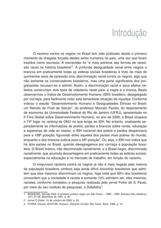 Introdução
O racismo contra os negros no Brasil tem sido praticado desde o primeiro
momento da chegada forçada destes seres humanos no país, uma vez que foram
trazidos como escravos. A escravidão foi “a mais extrema das formas de opres-
são racial na história brasileira”
. A profunda desigualdade racial entre negros e
brancos em praticamente todas as esferas sociais brasileiras é fruto de mais de
quinhentos anos de opressão e/ou discriminação racial contra os negros, algo que
não somente os conservadores brasileiros, mas uma parte significativa dos pro-
gressistas recusam-se a admitir. Assim, a discriminação racial e seus efeitos ne-
fastos construíram dois tipos de cidadania neste país, a negra e a branca. Basta
observarmos o Índice de Desenvolvimento Humano (IDH) brasileiro, desagregado
por cor/raça, para facilmente notar esta lamentável situação de injustiça. Conforme
indicou o estudo “Desenvolvimento Humano e Desigualdades Étnicas no Brasil:
um Retrato de Final de Século”, do professor Marcelo Paixão, do departamento
de economia da Universidade Federal do Rio de Janeiro (UFRJ), apresentado no
II Foro Global sobre Desenvolvimento Humano, no ano de 2000, o Brasil ocupava
o 74o
lugar no ranking da ONU no que tange ao IDH. No entanto, analisando se-
paradamente as informações de pretos, pardos e brancos sobre renda, educação
e esperança de vida ao nascer, o IDH nacional dos pretos e pardos despencaria
para a 108o
posição, figurando entre aqueles dos países mais pobres do mundo,
enquanto o dos brancos subiria para a 48o
posição
. Ou seja, o IDH nos indica que
há dois países no Brasil, quando desagregamos por cor/raça a população brasi-
leira. O Brasil branco, não discriminado racialmente, e o Brasil negro, discriminado
racialmente, que acumula desvantagens em praticamente todas as esferas sociais,
especialmente na educação e no mercado de trabalho, em função do racismo.
O inequívoco racismo contra os negros já não é mais negado pela maioria
da população brasileira, embora seja ainda difícil encontrar brasileiros que admi-
tem que eles mesmos discriminam os negros, haja vista que 89% dos brasileiros
concordam que a sociedade é racista e somente 10% admitem ser, eles mesmos,
racistas, conforme constatou a pesquisa realizada pelo jornal Folha de S. Paulo,
por meio do seu instituto de pesquisas, o Datafolha
.
	 ANDREWS, George Reid. O protesto político negro em São Paulo – 1888 - 1998. Estudos Afro-Asiáticos,
(21): 27-48, dezembro de 1991, p. 40.
	 Jornal O Globo. 10 de outubro de 2000, p. 23.
	 TURRA, Cleusa; VENTURI, Gustavo. Racismo Cordial. São Paulo: Ática, 1995, p. 13.
 