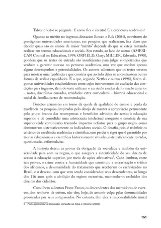 151
Talvez o leitor se pergunte: E como fica o mérito? E a excelência acadêmica?
Quanto ao mérito no ingresso, destacam Bowen e Bok (2004), ex-reitores de
prestigiosas universidades americanas, em pesquisa que realizaram, fica claro que
decidir quais são os alunos de maior “mérito” depende do que se esteja tentando
realizar em termos educacionais e sociais. Seu estudo, ao lado de outros (AMERI-
CAN Council on Education, 1999; ORFiELD, Gary; Miller, Edwarda, 1998),
pondera que os testes de entrada são insuficientes para julgar competências que
venham a garantir sucesso no percurso acadêmico, uma vez que medem apenas
alguns desempenhos e potencialidades. Os autores salientam que os testes servem
para mostrar uma tendência e que conviria que ao lado deles se encontrassem outras
formas de avaliar capacidades. É o que, segundo Nettles e outros (1998), fazem al-
gumas universidades estadunidenses entre cujos instrumentos de avaliação das con-
dições para ingresso, além do teste utilizam o currículo escolar da formação anterior
– notas, disciplinas cursadas, atividades extra-curriculares – história educacional e
social da família, cartas de recomendação.
Posições alarmistas em torno da queda da qualidade do ensino e perda da
excelência na pesquisa, inspiradas pelo desejo de manter a apropriação permanente
pelo grupo branco das recompensas e benefícios advindos do acesso à educação
superior, e de consolidar uma aristocracia intelectual arrogante e convicta de sua
superioridade continuarão trazendo impactos nefastos para o grupo negro, como
demonstram sistematicamente os indicadores sociais. O desafio, pois, é redefinir os
critérios de excelência acadêmica e científica, sem perder o rigor que é garantido por
teorias educacionais e científicas historicamente situadas, sistematicamente testadas,
questionadas, reformuladas.
A história detém as provas da obrigação da sociedade e também da uni-
versidade para com os negros, o que assegura a autenticidade do seu direito de
acesso à educação superior, por meio de ações afirmativas
. Cabe lembrar, entre
tais provas, o crime contra a humanidade que constituiu a escravização e tráfico
dos africanos, a desumanidade do tratamento que receberam os escravizados no
Brasil, e o descaso com que vem sendo considerados seus descendentes, ao longo
dos 116 anos após a abolição do regime escravista, mantendo-os excluídos dos
direitos dos cidadãos.
Como bem salientou Franz Fanon, os descendentes dos mercadores de escra-
vos, dos senhores de ontem, não têm, hoje, de assumir culpa pelas desumanidades
provocadas por seus antepassados. No entanto, têm eles a responsabilidade moral
	 Para aprofundar a discussão, consulte-se Silva e Silvério (2003).
 