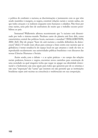 152
e política de combater o racismo, as discriminações e juntamente com os que vêm
sendo mantidos à margem, os negros, construir relações raciais e sociais sadias, em
que todos cresçam e se realizem enquanto seres humanos e cidadãos. Não fosse por
estas razões, seria pelo fato de usufruírem do muito que o trabalho escravo possi-
bilitou ao país.
Immanuel Wallerstein afirmou recentemente que “o racismo está dissemi-
nado por todo o sistema-mundo. Nenhum canto do planeta está livre dele, como
característica central das políticas locais, nacionais e mundiais” (WALLERSTEIN,
2004: 262). Daí ele propor “fazer do anti-racismo a medida definidora da demo-
cracia” (ibid.). O modo mais eficaz para começar a lutar contra esse racismo que se
globalizou é tentar erradicá-lo do espaço local em que atuamos e onde ele tem se
reproduzido secularmente: nas universidades públicas brasileiras e nos discursos das
nossas Ciências Humanas e Sociais.
Assim sendo, com o debate – e as ações práticas – no campo das relações
raciais podemos, brancos e negros, encontrar novos caminhos para construção de
uma sociedade na qual ninguém tenha que negar ou apagar sua identidade étnico-
racial e o hedonismo seja uma opção para todos que quiserem por ele se orientar, e
não uma “imposição” das “castas” que insistem em não permitir que as instituições
brasileiras sejam anti-racistas na consciência e multirraciais em sua composição.
 